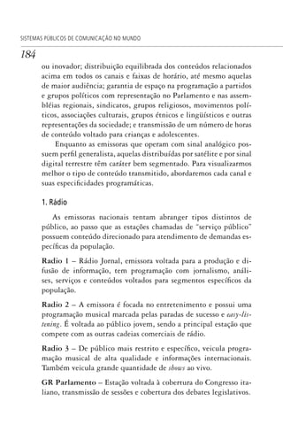 184
SISTEMAS PÚBLICOS DE COMUNICAÇÃO NO MUNDO
ou inovador; distribuição equilibrada dos conteúdos relacionados
acima em todos os canais e faixas de horário, até mesmo aquelas
de maior audiência; garantia de espaço na programação a partidos
e grupos políticos com representação no Parlamento e nas assem-
bléias regionais, sindicatos, grupos religiosos, movimentos polí-
ticos, associações culturais, grupos étnicos e lingüísticos e outras
representações da sociedade; e transmissão de um número de horas
de conteúdo voltado para crianças e adolescentes.
Enquanto as emissoras que operam com sinal analógico pos-
suem perfil generalista, aquelas distribuídas por satélite e por sinal
digital terrestre têm caráter bem segmentado. Para visualizarmos
melhor o tipo de conteúdo transmitido, abordaremos cada canal e
suas especificidades programáticas.
1. Rádio
As emissoras nacionais tentam abranger tipos distintos de
público, ao passo que as estações chamadas de “serviço público”
possuem conteúdo direcionado para atendimento de demandas es-
pecíficas da população.
Radio 1 – Rádio Jornal, emissora voltada para a produção e di-
fusão de informação, tem programação com jornalismo, análi-
ses, serviços e conteúdos voltados para segmentos específicos da
população.
Radio 2 – A emissora é focada no entretenimento e possui uma
programação musical marcada pelas paradas de sucesso e easy-lis-
tening. É voltada ao público jovem, sendo a principal estação que
compete com as outras cadeias comerciais de rádio.
Radio 3 – De público mais restrito e específico, veicula progra-
mação musical de alta qualidade e informações internacionais.
Também veicula grande quantidade de shows ao vivo.
GR Parlamento – Estação voltada à cobertura do Congresso ita-
liano, transmissão de sessões e cobertura dos debates legislativos.
SPCM_Cap05a11.indd 184SPCM_Cap05a11.indd 184 4/27/09 5:25:49 PM4/27/09 5:25:49 PM
 