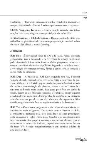 comunicação
ITÁLIA
185
IsoRadio – Transmite informações sobre condições rodoviárias,
tempo e situação do trânsito. É voltada para motoristas e viajantes.
CCISS, Viaggiare Infomati – Outra estação voltada para infor-
mações relativas a viagens, em especial por via rodoviária.
4 Filodifusione e 5 Filodifusione – Duas estações de rádio dis-
tribuídas na plataforma de cabo com programação musical volta-
da aos estilos clássico e easy-listening.
2. Televisão
RAI Uno – É o principal canal da RAI e da Itália. Possui proposta
generalista e tem a missão de ser a referência de serviço público no
país, oferecendo informação, filmes e séries, programas culturais e
outros conteúdos de interesse público. Segundo o relatório anual,
a veiculação de entretenimento, filmes e séries tem se tornado o
carro-chefe da emissora.
RAI Due – A missão da RAI Due, segundo seu site, é ocupar
“aquele difícil, contraditório território entre a televisão de ser-
viço público e a televisão segmentada (targeted television) através
da união e harmonização de gêneros, temas e estilos”, com foco
em uma audiência mais jovem. Isso passa pelo foco em séries de
ficção, sejam as de produção nacional e européia, sejam aquelas
estadunidenses com bom desempenho de audiência. A emissora
também tem um papel territorial, cabendo a ela expandir a difu-
são de programas com foco na região nordeste e da Lombardia.
RAI Tre – Canal com programas mais culturais com vistas em
audiências mais exigentes. De acordo com a direção da RAI,
a emissora é marcada pela alta qualidade de suas produções,
pela inovação e pelos conteúdos focados em acontecimentos
internacionais. Seu papel é construir narrativas alternativas ao
mainstream da televisão italiana, experimentando novas formas
de fazer TV. Atinge majoritariamente um público adulto de
alta escolaridade.
SPCM_Cap05a11.indd 185SPCM_Cap05a11.indd 185 4/27/09 5:25:50 PM4/27/09 5:25:50 PM
 
