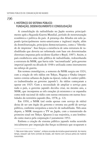 196
SISTEMAS PÚBLICOS DE COMUNICAÇÃO NO MUNDO
I. HISTÓRICO DO SISTEMA PÚBLICO:
FUNDAÇÃO, DESENVOLVIMENTO E CONSOLIDAÇÃO
A consolidação da radiodifusão no Japão ocorreu principal-
mente após a Segunda Guerra Mundial, período de reestruturação
econômica e política do país. A presença dos Aliados em solo ja-
ponês (principalmente norte-americanos e ingleses) impôs, além
da desmilitarização, princípios democratizantes, como a “liberda-
de de imprensa”. Isso forçou a existência de uma estrutura de ra-
diodifusão que deveria ser reformada com base em determinadas
diretrizes impostas pelo ocidente (Luther e Boyd, 1997). Assim, o
país estabeleceu uma rede pública de radiodifusão, redesenhando
a estrutura da NHK, que havia sido “nacionalizada” pelo governo
imperial japonês na década de 1940 e utilizada como instrumento
no esforço de guerra.
Em termos cronológicos, a semente da NHK surgiu em 1924,
com a criação de três rádios em Tokyo, Nagoya e Osaka (impor-
tantes centros urbanos do Japão na época), todas de caráter públi-
co (subordinadas ao governo japonês1
). As rádios começaram a
operar em 1925. Com a necessidade de ampliar o serviço para
todo o país, o governo japonês decidiu criar, no mesmo ano, a
NHK, que incorporou as três estações já existentes e se expandiu
como rede nacional de rádio com outras emissoras em outras loca-
lidades do território japonês (Ito, 1978, p. 12).
Em 1950, a NHK (até então apenas com serviço de rádio)
deixa de ser um órgão do governo e retoma seu perfil de serviço
público, conforme estipulava a nova lei de radiodifusão. Três anos
depois, a NHK inaugura a TV no Japão, com a transmissão do
primeiro sinal em Tokyo. Quanto à sua trajetória, o ano lembra-
do como marco pela corporação é justamente 1953.
Embora a criação do sistema público japonês tenha ocorrido
inicialmente por imposição das forças ocidentais que ocuparam o
1. Não eram tidas como “estatais”, embora oriundas da iniciativa governamental. Ao mesmo
tempo, estavam sob forte controle do Estado, até mesmo com censura prévia do material
transmitido.
SPCM_Cap05a11.indd 196SPCM_Cap05a11.indd 196 4/27/09 5:25:53 PM4/27/09 5:25:53 PM
 