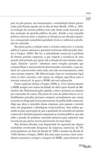 comunicação
JAPÃO
197
país no pós-guerra, sua manutenção e consolidação foram preser-
vadas pelo Estado japonês até os dias de hoje (Kwak, 1999, p. 260).
A evolução do sistema público tem sido desde então marcada por
boa aceitação da opinião pública do país. Aliado a esse respaldo
político-institucional, a empresa se fortaleceu nas décadas seguin-
tes, conseguindo consolidar qualidade técnica e sofisticar a produ-
ção de conteúdo.
No plano geral, a relação entre o sistema comercial e o sistema
público é pouco amistosa e possuem estruturas diferenciadas (Ari-
ma e Cooper, 2000). Por lei, a radiodifusão comercial é proibida
de formar grandes empresas, o que impede a existência de uma
grande rede privada que opere sob a direção de uma mesma corpo-
ração. Existem “pactos” informais entre estações privadas que
compartilham a transmissão de determinados conteúdos, o que po-
deria ser caracterizado como rede, mas não necessariamente como
uma mesma empresa. Há diferenciação clara no tratamento legal
entre os dois sistemas, com regras ou códigos específicos para o
sistema comercial, às quais a NHK não está submetida.
Como explicam Arima e Cooper (2000, p. 423), historicamente
a NHK sempre teve maior facilidade de obter apoio formal do Mi-
nistério das Telecomunicações japonês, como a primazia na disputa
por concessões de canais. Do ponto de vista da sobrevivência, os ra-
diodifusores privados precisam competir acirradamente uns contra
os outros na briga pela receita proveniente de publicidade comercial.
Algo que afeta o conteúdo dessas empresas, pois passam a investir
mais em programas e abordagens sensacionalistas. Isso acabou ge-
rando no país a percepção de que a qualidade do conteúdo do sistema
comercial é duvidosa quando comparada ao sistema público, que não
sofre a pressão de produzir conteúdo apelativo para aumentar suas
receitas (já que possui receita proveniente de taxas fixas).
Nas últimas décadas, essa disparidade foi agravada por alguns
escândalos envolvendo dirigentes de empresas comerciais de TV,
principalmente no final da década de 1980 e meados da década de
1990 (Arima e Cooper, 2000). Em anos mais recentes, fatos seme-
lhantes passaram a atingir a imagem da NHK, especialmente um
SPCM_Cap05a11.indd 197SPCM_Cap05a11.indd 197 4/27/09 5:25:53 PM4/27/09 5:25:53 PM
 