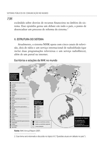 198
SISTEMAS PÚBLICOS DE COMUNICAÇÃO NO MUNDO
escândalo sobre desvios de recursos financeiros no âmbito do sis-
tema. Esse episódio gerou um debate em todo o país, a ponto de
desencadear um processo de reforma do sistema.2
II. ESTRUTURA DO SISTEMA
Atualmente, o sistema NHK opera com cinco canais de televi-
são, dois de rádio e um serviço internacional de radiodifusão (que
inclui duas programações televisivas e um serviço radiofônico),
além de um portal na internet.
2. Esse tema será retomado e discutido no tópico VI (“Questões atuais em debate no país”).
Escritórios e estações da NHK no mundo
Fonte: NHK Annual Report 2007.
SPCM_Cap05a11.indd 198SPCM_Cap05a11.indd 198 4/27/09 5:25:53 PM4/27/09 5:25:53 PM
 