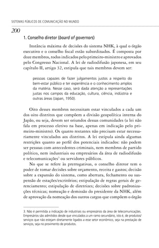 200
SISTEMAS PÚBLICOS DE COMUNICAÇÃO NO MUNDO
1. Conselho diretor (board of governors)
Instância máxima de decisões do sistema NHK, à qual o órgão
executivo e o conselho fiscal estão subordinados. É composta por
doze membros, todos indicados pelo primeiro-ministro e aprovados
pelo Congresso Nacional. A lei de radiodifusão japonesa, em seu
capítulo II, artigo 32, estipula que tais membros devem ser:
pessoas capazes de fazer julgamentos justos a respeito do
bem-estar público e ter experiência e o conhecimento amplos
da matéria. Nesse caso, será dada atenção a representações
justas nos campos da educação, cultura, ciência, indústria e
outras áreas (Japan, 1950).
Oito desses membros necessitam estar vinculados a cada um
dos oito distritos que compõem a divisão geopolítica interna do
Japão, ou seja, devem ser oriundos dessas comunidades (a lei não
fala em processo eletivo na base, apenas em indicação pelo pri-
meiro-ministro). Os quatro restantes não precisam estar necessa-
riamente vinculados aos distritos. A lei estipula ainda algumas
restrições quanto ao perfil dos potenciais indicados: não podem
ser pessoas com antecedentes criminais, nem membros de partido
político, nem industriais ou empresários da área de radiodifusão
e telecomunicações3
ou servidores públicos.
No que se refere às prerrogativas, o conselho diretor tem o
poder de tomar decisões sobre orçamento, receita e gastos; decisão
sobre a expansão do sistema, como abertura, fechamento ou sus-
pensão de estações/escritórios; estipulação de regras gerais de ge-
renciamento; estipulação de diretrizes; decisões sobre padroniza-
ções técnicas; nomeação e demissão do presidente da NHK, além
de aprovação da nomeação dos outros cargos que compõem o órgão
3. Não é permitida a indicação de industriais ou empresários da área de telecomunicações.
Empresários são admitidos desde que vinculados a um ramo secundário, isto é, de produtos/
serviços que não estejam diretamente ligados a esse setor econômico, seja na prestação de
serviços, seja no provimento de produtos.
SPCM_Cap05a11.indd 200SPCM_Cap05a11.indd 200 4/27/09 5:25:54 PM4/27/09 5:25:54 PM
 