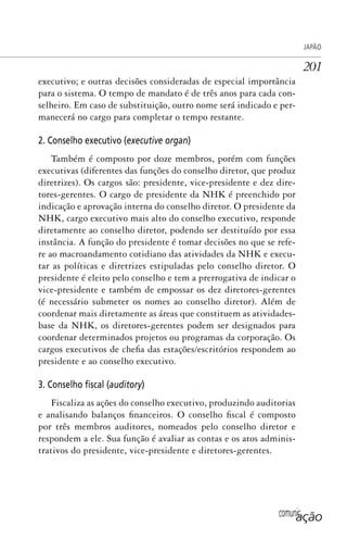 comunicação
JAPÃO
201
executivo; e outras decisões consideradas de especial importância
para o sistema. O tempo de mandato é de três anos para cada con-
selheiro. Em caso de substituição, outro nome será indicado e per-
manecerá no cargo para completar o tempo restante.
2. Conselho executivo (executive organ)
Também é composto por doze membros, porém com funções
executivas (diferentes das funções do conselho diretor, que produz
diretrizes). Os cargos são: presidente, vice-presidente e dez dire-
tores-gerentes. O cargo de presidente da NHK é preenchido por
indicação e aprovação interna do conselho diretor. O presidente da
NHK, cargo executivo mais alto do conselho executivo, responde
diretamente ao conselho diretor, podendo ser destituído por essa
instância. A função do presidente é tomar decisões no que se refe-
re ao macroandamento cotidiano das atividades da NHK e execu-
tar as políticas e diretrizes estipuladas pelo conselho diretor. O
presidente é eleito pelo conselho e tem a prerrogativa de indicar o
vice-presidente e também de empossar os dez diretores-gerentes
(é necessário submeter os nomes ao conselho diretor). Além de
coordenar mais diretamente as áreas que constituem as atividades-
base da NHK, os diretores-gerentes podem ser designados para
coordenar determinados projetos ou programas da corporação. Os
cargos executivos de chefia das estações/escritórios respondem ao
presidente e ao conselho executivo.
3. Conselho ﬁscal (auditory)
Fiscaliza as ações do conselho executivo, produzindo auditorias
e analisando balanços financeiros. O conselho fiscal é composto
por três membros auditores, nomeados pelo conselho diretor e
respondem a ele. Sua função é avaliar as contas e os atos adminis-
trativos do presidente, vice-presidente e diretores-gerentes.
SPCM_Cap05a11.indd 201SPCM_Cap05a11.indd 201 4/27/09 5:25:54 PM4/27/09 5:25:54 PM
 