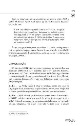 comunicação
JAPÃO
205
Pode-se notar que há um decréscimo de receita entre 2005 e
2006. O Annual report 2006 refere-se em “dificuldades financei-
ras” e declara:
A NHK fará o máximo para restaurar a conﬁança e a recepção
dos rendimentos provenientes da taxa de transmissão nos três
anos seguintes, a ﬁm de cumprir sua responsabilidade como
um radiodifusor público. A NHK está decidida ﬁrmemente a
não poupar nenhum esforço para promover sua própria refor-
ma organizacional [...].
É bastante provável que os escândalos já citados, o desgaste e o
boicote público ao pagamento da taxa de transmissão pelo cidadão
tenham repercutido diretamente na diminuição de receita (Arima
e Cooper, 2000)6
.
V. PROGRAMAÇÃO
O sistema NHK sustenta uma variedade de conteúdos que
abordam entretenimento, esportes, educação, cultura, história,
jornalismo etc. Cada canal televisivo ou radiofônico geralmente
concentra o perfil do seu conteúdo em determinada área. Abaixo,
um esquema dos canais/serviços e as ênfases de suas respectivas
programações.
Radio 1 – A NHK Radio 1 pode ser avaliada como um canal de
linguagem fácil, direcionado ao público mais amplo, com programas
voltados para informações cotidianas, notícias e entretenimento.
Radio 2 – Perfil educativo, direcionado para diversas faixas etárias.
A NHK a define como “um canal de aprendizagem para toda a
vida”. Além de reportagens, possui conteúdo baseado no currículo
escolar, programas culturais, conteúdo voltado para o ensino
6. Ver tópico VI deste capítulo.
SPCM_Cap05a11.indd 205SPCM_Cap05a11.indd 205 4/27/09 5:25:55 PM4/27/09 5:25:55 PM
 