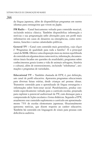 206
SISTEMAS PÚBLICOS DE COMUNICAÇÃO NO MUNDO
da língua japonesa, além de disponibilizar programas em outros
idiomas para estrangeiros que vivem no Japão.
FM Radio – Canal basicamente voltado para conteúdo musical,
incluindo música clássica. Também disponibiliza informação e
notícias e sua programação sofre alterações para um perfil mais
informativo em casos de desastres ou emergências, como terre-
motos, furacões e outras calamidades públicas.
General TV – Canal com conteúdo mais generalista, cujo slogan
é “Programas de qualidade para toda a família”. É o principal
canal da NHK. Oferece uma disposição mais ou menos equilibrada
de conteúdo em algumas áreas como notícia, informação, documen-
tários (mais focados em questões da atualidade), programas sobre
conhecimentos gerais (como a vida de animais selvagens, história
e cultura), além de entretenimento, incluindo “teledramas”, ani-
mações e programas de variedades.
Educational TV – Também chamada de ETV, é, por definição,
um canal de perfil educativo. Apresenta programas educacionais
para diversas faixas etárias, desde crianças até pessoas idosas.
Transmite conteúdo para o aprendizado de língua estrangeira e
informações sobre bem-estar social. Paralelamente, produz con-
teúdo especificamente voltado para o currículo escolar, projetado
para explorar o potencial audiovisual da TV, com destaque para a
compreensão de lições escolares e livros didáticos. Segundo a ETV,
atualmente esse conteúdo suplementa o currículo em aproximada-
mente 75% de escolas elementares japonesas. Ocasionalmente
apresenta notícias, que dizem respeito ao caráter educativo.
Também há conteúdo em linguagem de sinais para pessoas com
deficiência auditiva.
SPCM_Cap05a11.indd 206SPCM_Cap05a11.indd 206 4/27/09 5:25:56 PM4/27/09 5:25:56 PM
 