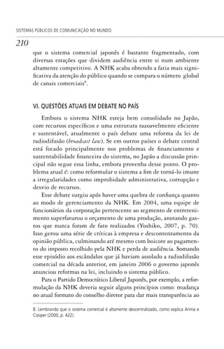 210
SISTEMAS PÚBLICOS DE COMUNICAÇÃO NO MUNDO
que o sistema comercial japonês é bastante fragmentado, com
diversas estações que dividem audiência entre si num ambiente
altamente competitivo. A NHK acaba obtendo a fatia mais signi-
ficativa da atenção do público quando se compara o número global
de canais comerciais8
.
VI. QUESTÕES ATUAIS EM DEBATE NO PAÍS
Embora o sistema NHK esteja bem consolidado no Japão,
com recursos específicos e uma estrutura razoavelmente eficiente
e sustentável, atualmente o país debate uma reforma da lei de
radiodifusão (broadcast law). Se em outros países o debate central
está focado principalmente nos problemas de financiamento e
sustentabilidade financeira do sistema, no Japão a discussão prin-
cipal não segue essa linha, embora provenha desse ponto. O pro-
blema atual é: como reformular o sistema a fim de torná-lo imune
a irregularidades como improbidade administrativa, corrupção e
desvio de recursos.
Esse debate surgiu após haver uma quebra de confiança quanto
ao modo de gerenciamento da NHK. Em 2004, uma equipe de
funcionários da corporação pertencente ao segmento de entreteni-
mento superfaturou o orçamento de uma produção, anotando gas-
tos que nunca foram de fato realizados (Yoshiko, 2007, p. 70).
Isso gerou uma série de críticas à empresa e descontentamento da
opinião pública, culminando até mesmo com boicote ao pagamen-
to do imposto recolhido pela NHK e perda de audiência. Somando
esse episódio aos escândalos que já haviam assolado a radiodifusão
comercial na década anterior, em janeiro 2006 o governo japonês
anunciou reformas na lei, incluindo o sistema público.
Para o Partido Democrático Liberal Japonês, por exemplo, a refor-
mulação da NHK deveria seguir alguns princípios como: mudança
no atual formato do conselho diretor para dar mais transparência ao
8. Lembrando que o sistema comercial é altamente descentralizado, como explica Arima e
Cooper (2000, p. 422).
SPCM_Cap05a11.indd 210SPCM_Cap05a11.indd 210 4/27/09 5:25:57 PM4/27/09 5:25:57 PM
 
