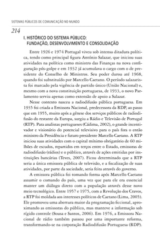 214
SISTEMAS PÚBLICOS DE COMUNICAÇÃO NO MUNDO
I. HISTÓRICO DO SISTEMA PÚBLICO:
FUNDAÇÃO, DESENVOLVIMENTO E CONSOLIDAÇÃO
Entre 1926 e 1974 Portugal viveu sob intensa ditadura políti-
ca, tendo como principal figura António Salazar, que iniciou suas
atividades na política como ministro das Finanças na nova confi-
guração pós-golpe e em 1932 já acumulava o cargo com o de pre-
sidente do Conselho de Ministros. Seu poder durou até 1968,
quando foi substituído por Marcello Caetano. O período salazaris-
ta foi marcado pela vigência de partido único (União Nacional) e,
mesmo com a nova constituição portuguesa, de 1933, o novo Par-
lamento serviu apenas como extensão de apoio a Salazar.
Nesse contexto nasceu a radiodifusão pública portuguesa. Em
1935 foi criada a Emissora Nacional, predecessora da RDP, ao passo
que em 1955, muito após a gênese dos serviços públicos de radiodi-
fusão do restante da Europa, surgiu a Rádio e Televisão de Portugal
(RTP). Para analistas portugueses (Cádima, 2002), o grande incenti-
vador e visionário do potencial televisivo para o país fora o então
ministro da Presidência e futuro presidente Marcello Caetano. A RTP
iniciou suas atividades com o capital mínimo obrigatório de 60 mi-
lhões de escudos, repartidos em terços entre o Estado, emissoras de
radiodifusão (rádios) e o público, através de ações emitidas por ins-
tituições bancárias (Teves, 2007). Ficou determinado que a RTP
seria a única emissora pública de televisão, e a fiscalização de suas
atividades, por parte da sociedade, seria feita através do governo.
A emissora pública foi tomando forma após Marcello Caetano
assumir o comando do país, uma vez que para ele era essencial
manter um diálogo direto com a população através desse novo
meio tecnológico. Entre 1957 e 1975, com a Revolução dos Cravos,
a RTP foi moldada aos interesses políticos de Caetano (Lima, 2005).
Ele promoveu uma abertura maior da programação ficcional, apro-
ximando as emissoras do público, mas manteve a informação sob
rígido controle (Sousa e Santos, 2006). Em 1976, a Emissora Na-
cional de rádio também passou por uma importante reforma,
transformando-se na corporação Radiodifusão Portuguesa (RDP).
SPCM_Cap05a11.indd 214SPCM_Cap05a11.indd 214 4/27/09 5:25:58 PM4/27/09 5:25:58 PM
 