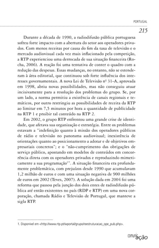 comunicação
PORTUGAL
215
Durante a década de 1990, a radiodifusão pública portuguesa
sofreu forte impacto com a abertura do setor aos operadores priva-
dos. Com menos receitas por causa do fim da taxa de televisão e o
mercado audiovisual cada vez mais inflacionado pela competição,
a RTP experienciou uma derrocada de sua situação financeira (Ro-
cha, 2006). A reação foi uma tentativa de conter o quadro com a
redução das despesas. Essas mudanças, no entanto, não se estende-
ram à área editorial, que continuou sob forte influência dos inte-
resses governamentais. A nova Lei de Televisão nº. 31-A, aprovada
em 1998, abriu novas possibilidades, mas não conseguiu atuar
incisivamente para a resolução dos problemas do grupo. Se, por
um lado, a norma permitiu a existência de canais regionais e te-
máticos, por outro restringiu as possibilidades de receita da RTP
ao limitar em 7,5 minutos por hora a quantidade de publicidade
na RTP 1 e proibir tal conteúdo na RTP 2.
Em 2002, o grupo RTP enfrentou uma grande crise de identi-
dade, que afetava sua organização e estratégia. Entre os problemas
estavam a “indefinição quanto à missão dos operadores públicos
de rádio e televisão no panorama audiovisual; inexistência de
orientações quanto ao posicionamento a adotar e de objetivos em-
presariais concretos”; e o “não-cumprimento das obrigações de
serviço público, apostando em modelos de conteúdos em concor-
rência direta com os operadores privados e reproduzindo mimeti-
camente a sua programação1
”. A situação financeira era profunda-
mente problemática, com prejuízos desde 1990 que acumulavam
1,2 milhão de euros e com uma situação negativa de 900 milhões
de euros em 2002 (Teves, 2007). A solução dada em 2004 foi uma
reforma que passou pela junção dos dois entes de radiodifusão pú-
blica até então existentes no país (RDP e RTP) em uma nova cor-
poração, chamada Rádio e Televisão de Portugal, que manteve a
sigla RTP.
1. Disponível em <http://www.rtp.pt/wportal/grupo/reestruturacao_ope_pub.php>.
SPCM_Cap05a11.indd 215SPCM_Cap05a11.indd 215 4/27/09 5:25:58 PM4/27/09 5:25:58 PM
 