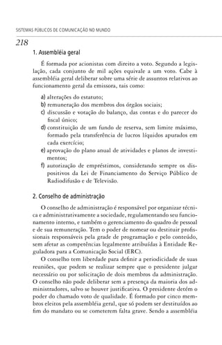 218
SISTEMAS PÚBLICOS DE COMUNICAÇÃO NO MUNDO
1. Assembléia geral
É formada por acionistas com direito a voto. Segundo a legis-
lação, cada conjunto de mil ações equivale a um voto. Cabe à
assembléia geral deliberar sobre uma série de assuntos relativos ao
funcionamento geral da emissora, tais como:
a) alterações do estatuto;
b) remuneração dos membros dos órgãos sociais;
c) discussão e votação do balanço, das contas e do parecer do
fiscal único;
d) constituição de um fundo de reserva, sem limite máximo,
formado pela transferência de lucros líquidos apurados em
cada exercício;
e) aprovação do plano anual de atividades e planos de investi-
mentos;
f) autorização de empréstimos, considerando sempre os dis-
positivos da Lei de Financiamento do Serviço Público de
Radiodifusão e de Televisão.
2. Conselho de administração
O conselho de administração é responsável por organizar técni-
ca e administrativamente a sociedade, regulamentando seu funcio-
namento interno, e também o gerenciamento do quadro de pessoal
e de sua remuneração. Tem o poder de nomear ou destituir profis-
sionais responsáveis pela grade de programação e pelo conteúdo,
sem afetar as competências legalmente atribuídas à Entidade Re-
guladora para a Comunicação Social (ERC).
O conselho tem liberdade para definir a periodicidade de suas
reuniões, que podem se realizar sempre que o presidente julgar
necessário ou por solicitação de dois membros da administração.
O conselho não pode deliberar sem a presença da maioria dos ad-
ministradores, salvo se houver justificativa. O presidente detém o
poder do chamado voto de qualidade. É formado por cinco mem-
bros eleitos pela assembléia geral, que só podem ser destituídos ao
fim do mandato ou se cometerem falta grave. Sendo a assembléia
SPCM_Cap05a11.indd 218SPCM_Cap05a11.indd 218 4/27/09 5:25:59 PM4/27/09 5:25:59 PM
 