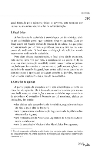 comunicação
PORTUGAL
219
geral formada pelo acionista único, o governo, este termina por
indicar os membros do conselho de administração.
3. Fiscal único
A fiscalização da sociedade é exercida por um fiscal único, elei-
to em assembléia geral, que também elege o suplente. Cabe ao
fiscal único ser revisor oficial de contas da entidade, no que pode
ser assessorado por técnicos específicos para esse fim ou por em-
presas de auditoria. O fiscal tem a obrigação de solicitar anual-
mente uma auditoria da sociedade.
Para além dessas incumbências, o fiscal deve ainda examinar,
pelo menos uma vez por mês, a escrituração do grupo RTP, ou
seja, sua movimentação contábil; emitir parecer sobre orçamen-
tos, balanços, inventários e contas anuais; pedir convocação extra-
ordinária da assembléia geral, bem como solicitar ao conselho de
administração a apreciação de algum assunto e, por fim, pronun-
ciar-se sobre qualquer tema a pedido do conselho.
4. Conselho de opinião
A participação da sociedade civil está estabelecida através do
conselho de opinião. Ele é formado majoritariamente por mem-
bros indicados por associações e outras entidades representativas
da sociedade. O conselho é formado por 29 membros, eleitos ou
indicados, dos quais:
• dez eleitos pela Assembléia da República, segundo o método
da média mais alta de Hondt2
;
• um representante da Associação Legislativa da República Au-
tônoma dos Açores;
• um representante da Associação Legislativa da República Autô-
noma da Madeira;
• um da Associação Nacional dos Municípios Portugueses;
2. Fórmula matemática utilizada na distribuição dos mandatos pelos diversos candidatos
das listas concorrentes no âmbito do sistema de representação proporcional. Disponível em
<www.cne.pt>.
SPCM_Cap05a11.indd 219SPCM_Cap05a11.indd 219 4/27/09 5:25:59 PM4/27/09 5:25:59 PM
 