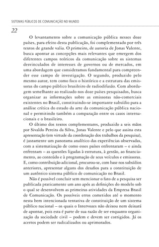 22
SISTEMAS PÚBLICOS DE COMUNICAÇÃO NO MUNDO
O levantamento sobre a comunicação pública nesses doze
países, para efeito desta publicação, foi complementado por três
textos de grande valia. O primeiro, de autoria de Jonas Valente,
busca apontar as concepções mais relevantes que emergem dos
diferentes campos teóricos da comunicação sobre os sistemas
desvinculados de interesses de governos ou de mercados, em
uma abordagem que consideramos fundamental para compreen-
der esse campo de investigação. O segundo, produzido pelo
mesmo autor, tem como foco o histórico e a estrutura das emis-
soras do campo público brasileiro de radiodifusão. Com aborda-
gem semelhante ao realizado nos doze países pesquisados, busca
organizar as informações sobre as emissoras não-comerciais
existentes no Brasil, constituindo-se importante subsídio para a
análise crítica do estado da arte da comunicação pública nacio-
nal e permitindo também a comparação entre os casos interna-
cionais e o brasileiro.
O último dos textos complementares, produzido a seis mãos
por Sivaldo Pereira da Silva, Jonas Valente e pelo que assina esta
apresentação (em virtude da coordenação dos trabalhos da pesquisa),
é justamente um panorama analítico das experiências observadas,
com a sistematização de como esses países enfrentaram – e ainda
enfrentam – as questões ligadas à estrutura, à gestão, ao financia-
mento, ao conteúdo e à programação de seus veículos e emissoras.
E, como contribuição adicional, procurou-se, com base nos subsídios
anteriores, apresentar alguns dos desafios para a constituição de
um autêntico sistema público de comunicação no Brasil.
Não é possível concluir sem mencionar o fato de a pesquisa ser
publicada praticamente um ano após as definições do modelo sob
o qual se desenvolvem as primeiras atividades da Empresa Brasil
de Comunicação. Os possíveis erros cometidos até o momento
nesta bem intencionada tentativa de constituição de um sistema
público nacional – os quais o Intervozes não deixou nem deixará
de apontar, pois esta é parte de sua razão de ser enquanto organi-
zação da sociedade civil – podem e devem ser corrigidos. Já os
acertos podem ser radicalizados ou aprimorados.
SPCM_Abre001a018.indd 22SPCM_Abre001a018.indd 22 4/27/09 5:22:31 PM4/27/09 5:22:31 PM
 