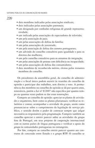 220
SISTEMAS PÚBLICOS DE COMUNICAÇÃO NO MUNDO
• dois membros indicados pelas associações sindicais;
• dois indicados pelas associações patronais;
• um designado por confissões religiosas de grande representa-
tividade;
• um indicado pelas associações de espectadores de televisão;
• um pela associação de pais;
• um pelas associações de defesa da família;
• um pelas associações de juventude;
• um pela associação de defesa dos autores portugueses;
• um advindo do conselho consultivo para igualdade e para os
direitos das mulheres;
• um pelo conselho consultivo para os assuntos da imigração;
• um pelas associações de pessoas com deficiência ou incapacidade;
• um pelas associações de defesa dos consumidores;
• dois membros de reconhecido mérito, eleitos pelos restantes
membros do conselho.
Os presidentes da assembléia geral, do conselho de adminis-
tração e o fiscal único podem assistir às reuniões do conselho de
opinião e participar dos trabalhos, sem direito a voto. A perma-
nência dos membros no conselho de opinião se dá por quatro anos,
renováveis, porém a Lei nº. 8/2007 não especifica por quanto tem-
po ou quantas vezes podem se dar essas renovações.
Compete ao conselho de opinião: apreciar os planos de ativida-
des e orçamento, bem como os planos plurianuais; verificar os re-
latórios e contas; acompanhar a atividade do grupo, assim como
pronunciar-se sobre o cumprimento da legislação de serviço pú-
blico, e sentido detém o poder de convocar sempre que julgar
necessário os responsáveis pela programação. Compete também ao
conselho apreciar e emitir parecer sobre as atividades do grupo
fora de Portugal, em seus projetos de cooperação internacional
com os outros países de língua portuguesa e verificar o apoio do
grupo às comunidades portuguesas no estrangeiro.
Por fim, compete ao conselho emitir parecer quanto aos con-
tratos de concessão entre Estado e o grupo RTP. O conselho se
SPCM_Cap05a11.indd 220SPCM_Cap05a11.indd 220 4/27/09 5:25:59 PM4/27/09 5:25:59 PM
 