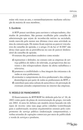 comunicação
PORTUGAL
221
reúne três vezes ao ano, e extraordinariamente mediante solicita-
ção da maioria de seus membros.
5. Ouvidores
A RTP possui ouvidores para ouvintes e telespectadores, cha-
mados de provedores. São pessoas escolhidas pelo conselho de
administração que sejam de reconhecido mérito na sociedade,
tendo exercido pelo menos nos últimos cinco anos atividade na
área da comunicação. Os nomes ficam sujeitos ao parecer vincula-
tivo do conselho de opinião, e o artigo 24 da Lei nº. 8/2007 não
deixa claro quais são as providências no caso de parecer desfavo-
rável do conselho de opinião.
O estatuto dos provedores estabelece como missão:
a) representar e defender, no contato com as empresas de ser-
viço público de rádio e de televisão, as perspectivas dos ou-
vintes e dos telespectadores diante da oferta radiofônica e
televisiva;
b) promover a credibilidade e a boa imagem das emissoras e de
todos os seus profissionais;
c) estimular o cumprimento da ética profissional e dos códigos
deontológicos por parte de todos os profissionais da RTP; e
d) contribuir para uma cultura de autocrítica e de prevenção de
eventuais atitudes corporativistas no interior das empresas.
IV. MODELO DE FINANCIAMENTO
O financiamento da RTP/RDP foi definido pela Lei nº. 30, de
2003 como parte do plano de reestruturação do grupo, iniciado
em 2002. A nova lei definiu um modelo misto baseado em três
tipos de receita: uma taxa paga pelos cidadãos (contribuição
para o audiovisual); recursos orçamentários estatais pelo cum-
primento do serviço público (indenização compensatória); e
verbas oriundas de captações comerciais por meio de publicidade
e venda de serviços e produtos.
SPCM_Cap05a11.indd 221SPCM_Cap05a11.indd 221 4/27/09 5:26:00 PM4/27/09 5:26:00 PM
 