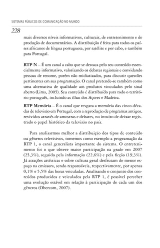 228
SISTEMAS PÚBLICOS DE COMUNICAÇÃO NO MUNDO
mais diversos níveis informativos, culturais, de entretenimento e de
produção de documentários. A distribuição é feita para todos os paí-
ses africanos de língua portuguesa, por satélite e por cabo, e também
para Portugal.
RTP N – É um canal a cabo que se destaca pelo seu conteúdo essen-
cialmente informativo, valorizando os debates regionais e convidando
pessoas de renome, porém não midiatizados, para discutir questões
pertinentes em sua programação. O canal pretende-se também como
uma alternativa de qualidade aos produtos vinculados pelo sinal
aberto (Lima, 2005). Seu conteúdo é distribuído para todo o territó-
rio português, incluindo as ilhas dos Açores e Madeira.
RTP Memória – É o canal que resgata a memória das cinco déca-
das de televisão em Portugal, com a reprodução de programas antigos,
revividos através de amostras e debates, no intuito de deixar regis-
trado o papel histórico da televisão no país.
Para analisarmos melhor a distribuição dos tipos de conteúdo
ou gêneros televisivos, tomemos como exemplo a programação da
RTP 1, o canal generalista importante do sistema. O entreteni-
mento foi o que obteve maior participação na grade em 2007
(25,3%), seguido pela informação (22,6%) e pela ficção (19,3%).
Já atrações artísticas e sobre cultura geral desfrutam de menor es-
paço na emissora, sendo responsáveis, respectivamente, por apenas
0,1% e 5,5% das horas veiculadas. Analisando o conjunto dos con-
teúdos produzidos e veiculados pela RTP 1, é possível perceber
uma evolução estável em relação à participação de cada um dos
gêneros (Obercom, 2007).
SPCM_Cap05a11.indd 228SPCM_Cap05a11.indd 228 4/27/09 5:26:02 PM4/27/09 5:26:02 PM
 