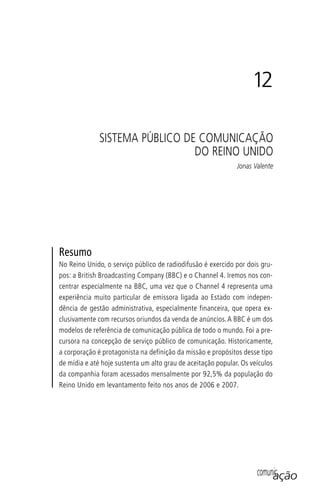 comunicação
Resumo
No Reino Unido, o serviço público de radiodifusão é exercido por dois gru-
pos: a British Broadcasting Company (BBC) e o Channel 4. Iremos nos con-
centrar especialmente na BBC, uma vez que o Channel 4 representa uma
experiência muito particular de emissora ligada ao Estado com indepen-
dência de gestão administrativa, especialmente financeira, que opera ex-
clusivamente com recursos oriundos da venda de anúncios.A BBC é um dos
modelos de referência de comunicação pública de todo o mundo. Foi a pre-
cursora na concepção de serviço público de comunicação. Historicamente,
a corporação é protagonista na definição da missão e propósitos desse tipo
de mídia e até hoje sustenta um alto grau de aceitação popular. Os veículos
da companhia foram acessados mensalmente por 92,5% da população do
Reino Unido em levantamento feito nos anos de 2006 e 2007.
12
SISTEMA PÚBLICO DE COMUNICAÇÃO
DO REINO UNIDO
Jonas Valente
SPCM_Cap12a15.indd 235SPCM_Cap12a15.indd 235 4/27/09 5:27:11 PM4/27/09 5:27:11 PM
 