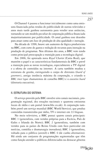 comunicação
REINO UNIDO
237
O Channel 4 passou a funcionar inicialmente como uma emis-
sora financiada pelas rendas de publicidade de outras televisões e
anos mais tarde ganhou autonomia para vender seus anúncios,
tornando-se um modelo peculiar de corporação pública financiada
majoritariamente por publicidade. O canal ganhou esse desenho
para atuar como um locus de produção de alta qualidade e inovação.
Na década de 1990, houve um aumento da lógica produtivista
na BBC, com corte de gastos e redução de recursos para inovação na
produção de programas. Nos últimos dez anos, a BBC vem tendo
como principal preocupação a transição para a tecnologia digital.
Em 2006, foi aprovada nova Royal Charter (Carta Real), que
mantém o papel e as características fundamentais da BBC e prevê
a transição para as novas tecnologias, especialmente a TV digital
e a oferta de conteúdos na internet. A carta também mudou a
estrutura de gestão, extinguindo o corpo de diretores (board of
governors), antiga instância máxima da corporação, e criando o
BBC trust (que chamaremos de conselho BBC) e o executive board
(diretoria executiva).
II. ESTRUTURA DO SISTEMA
O serviço provido pela BBC envolve oito canais nacionais, pro-
gramação regional, dez estações nacionais e quarenta emissoras
locais de rádio e um portal (www.bbc.co.uk). A corporação tam-
bém provê um serviço mundial (BBC World Service), que produz
conteúdos transmitidos por rádio, TV e internet em 33 línguas.
No meio televisivo, a BBC possui quatro canais principais:
BBC 1 (generalista, com versões próprias para a Escócia, País de
Gales e Irlanda do Norte); BBC 2 (generalista, também com
versões para os países do Reino Unido com foco particular em
notícias, comédia e dramaturgia inovadora); BBC 3 (generalista,
voltado para o público juvenil) e BBC 4 (de cunho alternativo).
Há ainda um conjunto de programações segmentadas que têm
como função atender a públicos diferenciados ou destacar gêneros
SPCM_Cap12a15.indd 237SPCM_Cap12a15.indd 237 4/27/09 5:27:12 PM4/27/09 5:27:12 PM
 