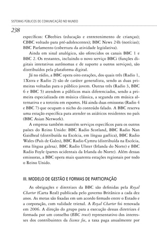 238
SISTEMAS PÚBLICOS DE COMUNICAÇÃO NO MUNDO
específicos: CBeebies (educação e entretenimento de crianças);
CBBC voltado para pré-adolescentes); BBC News 24h (notícias);
BBC Parlamento (cobertura da atividade legislativa).
Ainda em sinal analógico, são oferecidos os canais BBC 1 e
BBC 2. Os restantes, incluindo o novo serviço BBCi (funções di-
gitais interativas autônomas e de suporte a outros serviços), são
distribuídos pela plataforma digital.
Já no rádio, a BBC opera oito estações, dos quais três (Radio 1,
1Xstra e Radio 2) são de caráter generalista, sendo as duas pri-
meiras voltadas para o público jovem. Outras três (Radio 3, BBC
6 e BBC 5) atendem a públicos mais diferenciados, sendo a pri-
meira especializada em música clássica, a segunda em música al-
ternativa e a terceira em esportes. Há ainda duas emissoras (Radio 4
e BBC 7) que ocupam o nicho do conteúdo falado. A BBC reserva
uma estação específica para atender os asiáticos residentes no país
(BBC Asian Network).
A empresa também mantém serviços específicos para os outros
países do Reino Unido: BBC Radio Scotland, BBC Radio Nan
Gaidheal (distribuída na Escócia, em língua gaélica), BBC Radio
Wales (País de Gales), BBC Radio Cymru (distribuída na Escócia,
ema língua galesa), BBC Radio Ulster (Irlanda do Norte) e BBC
Radio Foyle (partes ocidentais da Irlanda do Norte). Além dessas
emissoras, a BBC opera mais quarenta estações regionais por todo
o Reino Unido.
III. MODELO DE GESTÃO E FORMAS DE PARTICIPAÇÃO
As obrigações e diretrizes da BBC são definidas pela Royal
Charter (Carta Real) publicada pelo governo Britânico a cada dez
anos. As metas são fixadas em um acordo firmado entre o Estado e
a corporação, com validade trienal. A Royal Charter foi renovada
em 2006. A direção do grupo para a execução dessas diretrizes é
formada por um conselho (BBC trust) representativo dos interes-
ses dos contribuintes da licence fee, a taxa paga anualmente por
SPCM_Cap12a15.indd 238SPCM_Cap12a15.indd 238 4/27/09 5:27:12 PM4/27/09 5:27:12 PM
 