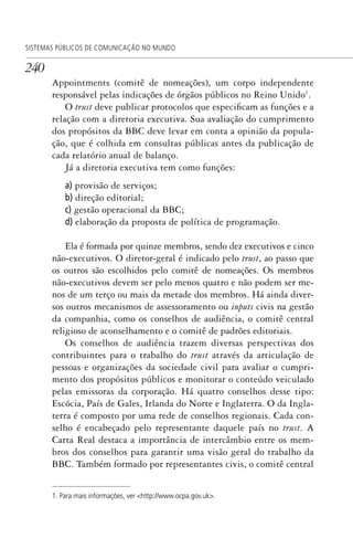 240
SISTEMAS PÚBLICOS DE COMUNICAÇÃO NO MUNDO
Appointments (comitê de nomeações), um corpo independente
responsável pelas indicações de órgãos públicos no Reino Unido1
.
O trust deve publicar protocolos que especificam as funções e a
relação com a diretoria executiva. Sua avaliação do cumprimento
dos propósitos da BBC deve levar em conta a opinião da popula-
ção, que é colhida em consultas públicas antes da publicação de
cada relatório anual de balanço.
Já a diretoria executiva tem como funções:
a) provisão de serviços;
b) direção editorial;
c) gestão operacional da BBC;
d) elaboração da proposta de política de programação.
Ela é formada por quinze membros, sendo dez executivos e cinco
não-executivos. O diretor-geral é indicado pelo trust, ao passo que
os outros são escolhidos pelo comitê de nomeações. Os membros
não-executivos devem ser pelo menos quatro e não podem ser me-
nos de um terço ou mais da metade dos membros. Há ainda diver-
sos outros mecanismos de assessoramento ou inputs civis na gestão
da companhia, como os conselhos de audiência, o comitê central
religioso de aconselhamento e o comitê de padrões editoriais.
Os conselhos de audiência trazem diversas perspectivas dos
contribuintes para o trabalho do trust através da articulação de
pessoas e organizações da sociedade civil para avaliar o cumpri-
mento dos propósitos públicos e monitorar o conteúdo veiculado
pelas emissoras da corporação. Há quatro conselhos desse tipo:
Escócia, País de Gales, Irlanda do Norte e Inglaterra. O da Ingla-
terra é composto por uma rede de conselhos regionais. Cada con-
selho é encabeçado pelo representante daquele país no trust. A
Carta Real destaca a importância de intercâmbio entre os mem-
bros dos conselhos para garantir uma visão geral do trabalho da
BBC. Também formado por representantes civis, o comitê central
1. Para mais informações, ver <http://www.ocpa.gov.uk>.
SPCM_Cap12a15.indd 240SPCM_Cap12a15.indd 240 4/27/09 5:27:12 PM4/27/09 5:27:12 PM
 