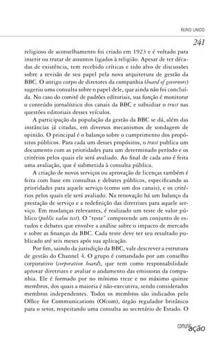 comunicação
REINO UNIDO
241
religioso de aconselhamento foi criado em 1923 e é voltado para
inserir ou tratar de assuntos ligados à religião. Apesar de ter déca-
das de existência, tem recebido críticas e sido alvo de discussões
sobre a revisão de seu papel pela nova arquitetura de gestão da
BBC. O antigo corpo de diretores da companhia (board of governors)
sugeriu uma consulta sobre o papel dele, que ainda não foi concluí-
da. No caso do comitê de padrões editoriais, sua função é monitorar
o conteúdo jornalístico dos canais da BBC e subsidiar o trust nas
questões editoriais desses veículos.
A participação da população da gestão da BBC se dá, além das
instâncias já citadas, em diversos mecanismos de sondagem de
opinião. O principal é o balanço sobre o cumprimento dos propó-
sitos públicos. Para cada um desses propósitos, o trust publica um
documento com as prioridades para um determinado período e os
critérios pelos quais ele será avaliado. Ao final de cada ano é feita
uma avaliação, que é submetida à consulta pública.
A criação de novos serviços ou aprovação de licenças também é
feita com base em consultas e debates públicos, especificando as
prioridades para aquele serviço (como um dos canais), e os crité-
rios pelos quais ele será avaliado. Na renovação há um balanço da
prestação de serviço e a redefinição das diretrizes para aquele ser-
viço. Em mudanças relevantes, é realizado um teste de valor pú-
blico (public value test). O “teste” compreende um conjunto de es-
tudos e debates que envolve a análise sobre o impacto de mercado
e sobre as finanças da BBC. Cada teste deve ter seu resultado pu-
blicado até seis meses após sua aplicação.
Por fim, saindo da jurisdição da BBC, vale descrever a estrutura
de gestão do Channel 4. O grupo é comandado por um conselho
corporativo (corporation board), que tem como responsabilidade
aprovar diretrizes e avaliar o andamento das emissoras da compa-
nhia. Ele é formado por no mínimo treze e no máximo quinze
membros, dos quais a maioria é não-executiva, sendo considerados
membros independentes. Todos os membros são indicados pelo
Office for Communications (Ofcom), órgão regulador britânico
para o setor, respeitando uma consulta ao secretário de Estado. O
SPCM_Cap12a15.indd 241SPCM_Cap12a15.indd 241 4/27/09 5:27:13 PM4/27/09 5:27:13 PM
 