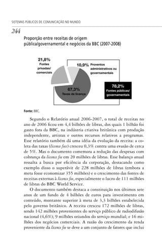 244
SISTEMAS PÚBLICOS DE COMUNICAÇÃO NO MUNDO
Proporção entre receitas de origem
pública/governamental e negócios da BBC (2007-2008)
Fonte: BBC.
Segundo o Relatório anual 2006-2007, o total de receitas no
ano de 2006 ficou em 4,4 bilhões de libras, dos quais 1 bilhão foi
gasto fora da BBC, na indústria criativa britânica com produção
independente, artistas e outros recursos relativos a programas.
Esse relatório também dá uma idéia da evolução da receita: a co-
leta das taxas (licence fees) cresceu 0,3% contra uma evasão de cerca
de 5%. Mas o documento comemora a redução das despesas com
cobrança da licence fee em 20 milhões de libras. Esse balanço anual
ressalta a busca por eficiência da corporação, destacando como
exemplo disso o superávit de 228 milhões de libras (embora a
meta fosse economizar 355 milhões) e o crescimento das fontes de
receitas externas à licence fee, especialmente o lucro de 111 milhões
de libras do BBC World Service.
O documento também destaca a constituição nos últimos sete
anos de um fundo de 4 bilhões de euros para investimento em
conteúdo, montante superior à meta de 3,3 bilhões estabelecida
pelo governo britânico. A receita cresceu 172 milhões de libras,
sendo 142 milhões provenientes do serviço público de radiodifusão
nacional (4,6%); 9 milhões oriundos do serviço mundial; e 16 mi-
lhões dos negócios comerciais. A razão do crescimento da renda
proveniente da licence fee se deve a um conjunto de fatores que inclui
SPCM_Cap12a15.indd 244SPCM_Cap12a15.indd 244 4/27/09 5:27:13 PM4/27/09 5:27:13 PM
 
