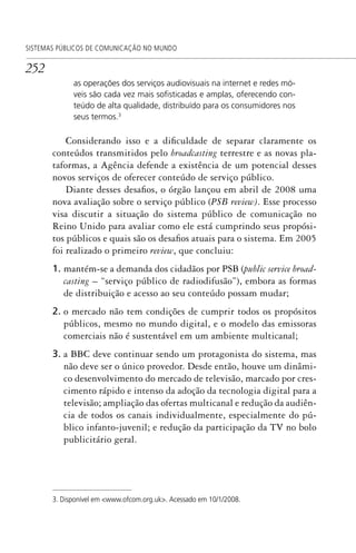 252
SISTEMAS PÚBLICOS DE COMUNICAÇÃO NO MUNDO
as operações dos serviços audiovisuais na internet e redes mó-
veis são cada vez mais soﬁsticadas e amplas, oferecendo con-
teúdo de alta qualidade, distribuído para os consumidores nos
seus termos.3
Considerando isso e a dificuldade de separar claramente os
conteúdos transmitidos pelo broadcasting terrestre e as novas pla-
taformas, a Agência defende a existência de um potencial desses
novos serviços de oferecer conteúdo de serviço público.
Diante desses desafios, o órgão lançou em abril de 2008 uma
nova avaliação sobre o serviço público (PSB review). Esse processo
visa discutir a situação do sistema público de comunicação no
Reino Unido para avaliar como ele está cumprindo seus propósi-
tos públicos e quais são os desafios atuais para o sistema. Em 2005
foi realizado o primeiro review, que concluiu:
1. mantém-se a demanda dos cidadãos por PSB (public service broad-
casting – “serviço público de radiodifusão”), embora as formas
de distribuição e acesso ao seu conteúdo possam mudar;
2. o mercado não tem condições de cumprir todos os propósitos
públicos, mesmo no mundo digital, e o modelo das emissoras
comerciais não é sustentável em um ambiente multicanal;
3. a BBC deve continuar sendo um protagonista do sistema, mas
não deve ser o único provedor. Desde então, houve um dinâmi-
co desenvolvimento do mercado de televisão, marcado por cres-
cimento rápido e intenso da adoção da tecnologia digital para a
televisão; ampliação das ofertas multicanal e redução da audiên-
cia de todos os canais individualmente, especialmente do pú-
blico infanto-juvenil; e redução da participação da TV no bolo
publicitário geral.
3. Disponível em <www.ofcom.org.uk>. Acessado em 10/1/2008.
SPCM_Cap12a15.indd 252SPCM_Cap12a15.indd 252 4/27/09 5:27:16 PM4/27/09 5:27:16 PM
 