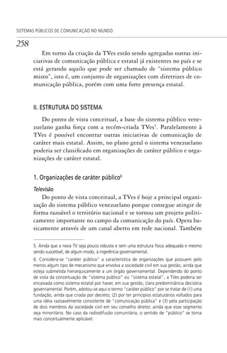 258
SISTEMAS PÚBLICOS DE COMUNICAÇÃO NO MUNDO
Em torno da criação da TVes estão sendo agregadas outras ini-
ciativas de comunicação pública e estatal já existentes no país e se
está gerando aquilo que pode ser chamado de “sistema público
misto”, isto é, um conjunto de organizações com diretrizes de co-
municação pública, porém com uma forte presença estatal.
II. ESTRUTURA DO SISTEMA
Do ponto de vista conceitual, a base do sistema público vene-
zuelano ganha força com a recém-criada TVes5
. Paralelamente à
TVes é possível encontrar outras iniciativas de comunicação de
caráter mais estatal. Assim, no plano geral o sistema venezuelano
poderia ser classificado em organizações de caráter público e orga-
nizações de caráter estatal.
1. Organizações de caráter público6
Televisão
Do ponto de vista conceitual, a TVes é hoje a principal organi-
zação do sistema público venezuelano porque consegue atingir de
forma razoável o território nacional e se tornou um projeto politi-
camente importante no campo da comunicação do país. Opera ba-
sicamente através de um canal aberto em rede nacional. Também
5. Ainda que a nova TV seja pouco robusta e sem uma estrutura física adequada e mesmo
sendo suscetível, de algum modo, à ingerência governamental.
6. Considera-se “caráter público” a característica de organizações que possuem pelo
menos algum tipo de mecanismo que envolva a sociedade civil em sua gestão, ainda que
esteja submetida hierarquicamente a um órgão governamental. Dependendo do ponto
de vista da conceituação de “sistema público” ou “sistema estatal”, a TVes poderia ser
encaixada como sistema estatal por haver, em sua gestão, clara predominância decisória
governamental. Porém, adotou-se aqui o termo “caráter público” por se tratar de (1) uma
fundação, ainda que criada por decreto; (2) por ter princípios estatutários voltados para
uma idéia razoavelmente consistente de “comunicação pública” e (3) pela participação
de dois membros da sociedade civil em seu conselho diretor, ainda que esse segmento
seja minoritário. No caso da radiodifusão comunitária, o sentido de “público” se torna
mais conceitualmente aplicável.
SPCM_Cap12a15.indd 258SPCM_Cap12a15.indd 258 4/27/09 5:27:17 PM4/27/09 5:27:17 PM
 