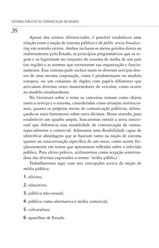 26
SISTEMAS PÚBLICOS DE COMUNICAÇÃO NO MUNDO
Apesar dos termos diferenciados, é possível estabelecer uma
relação entre a noção de sistema público e de public service broadcas-
ting em sentido estrito. Ambos incluem os meios geridos direta ou
indiretamente pelo Estado, os princípios programáticos que os re-
gem e os legitimam no conjunto do sistema de mídia de um país
(ou região) e as normas que estruturam sua organização e funcio-
namento. Esse sistema pode incluir tanto os diversos serviços den-
tro de uma mesma corporação, como é predominante no modelo
europeu, ou um conjunto de órgãos com papéis diferentes que
articulam diversos entes mantenedores de veículos, como ocorre
no modelo estadunidense.
Na literatura sobre o tema os conceitos tomam como objeto
tanto o serviço e o sistema, considerados como arranjos institucio-
nais, quanto os próprios meios de comunicação públicos, debru-
çando-se mais fortemente sobre estes últimos. Nesse sentido, para
estabelecer um quadro amplo, buscaremos extrair a seiva concei-
tual que diferencia essa modalidade de comunicação de outras,
especialmente a comercial. Adotamos uma flexibilidade capaz de
identificar abordagens que se baseiam tanto na noção de sistema
quanto na caracterização específica de um meio, como ocorre fre-
qüentemente em textos que apresentam reflexões sobre a televisão
pública. Para efeito prático, utilizaremos como acepção sintetiza-
dora das diversas expressões o termo “mídia pública”.
Trabalharemos aqui com seis concepções acerca da noção de
mídia pública:
1. elitista;
2. educativa;
3. pública não-estatal;
4. pública como alternativa à mídia comercial;
5. culturalista;
6. aparelhos de Estado.
SPCM_Cap01a04.indd 26SPCM_Cap01a04.indd 26 4/27/09 5:23:22 PM4/27/09 5:23:22 PM
 