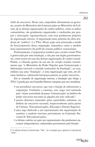 comunicação
VENEZUELA
261
chefe do executivo. Nesse caso, respondem diretamente ao gover-
no, através do Ministério das Comunicações ou Ministério da Cul-
tura. Já as demais organizações de caráter público, como as rádios
comunitárias, são geralmente organizadas e conduzidas por gru-
pos e associações regionais/locais, com seus parâmetros próprios
de organização interna. A organização mais próxima da idéia mo-
derna de “publico” é a TVes. Nesta seção será priorizado o modo
de funcionamento dessa corporação, tomando-a como o modelo
mais representativo do perfil do sistema público venezuelano.
Primeiramente, é importante lembrar que a recém-criada TVes
é gerenciada por uma fundação, e não por um órgão governamen-
tal, como ocorre no caso das demais organizações de caráter estatal.
Porém, a cláusula quarta da sua ata de criação ressalta textual-
mente que “o Ministério do Poder Popular para Comunicação e
Informação exercerá o controle estatutário da Fundação”, ou seja,
embora seja uma “fundação”, é uma organização que está, em úl-
tima instância, submetida hierarquicamente ao poder executivo.
Em se tratando de organização interna, a fundação que dirige a
TVes9
é gerida por um Conselho Diretor composto por sete membros:
• um presidente executivo, que tem a função de administrar a
corporação. Conforme o estatuto, esse cargo será nomeado
pela “maior autoridade da pasta ‘Comunicação’ no âmbito do
poder executivo nacional ou alguém por este indicado”;
• quatro diretores nomeados pelas autoridades máximas, no
âmbito do executivo nacional, respectivamente pelas pastas
de Cultura, Telecomunicações, Educação e Ensino Superior;
• uma vaga dedicada a um representante das organizações de
usuários e usuárias inscritas previamente na Comissão Na-
cional de Telecomunicações;
• a última cadeira vai para um representante dos produtores na-
cionais independentes, cadastrados previamente pelo Estado.
9. A referida emissora é denominada “TVes”. Já a fundação que a gerencia é chamada de
“Teves”.
SPCM_Cap12a15.indd 261SPCM_Cap12a15.indd 261 4/27/09 5:27:18 PM4/27/09 5:27:18 PM
 