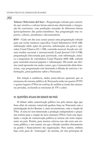 266
SISTEMAS PÚBLICOS DE COMUNICAÇÃO NO MUNDO
Telesur (Televisión del Sur) – Programação voltada para conteú-
do que envolva a cultura latino-americana objetivando a integra-
ção do continente, com produções oriundas de diferentes fontes
(principalmente dos países-membros). Sua programação traz es-
portes, cultura, jornalismo e documentários.
RNV – Cada um dos seus canais possui uma programação voltada
para um nicho temático específico: Canal Informativo (630 AM,
informação sobre ações do governo, informações em geral e opi-
nião); Canal Clássico (91.1 FM, conteúdo musical, focado em cul-
tura erudita nacional e internacional); Canal Juvenil (103.9 FM,
programação direcionada para juventude, com informação, músi-
ca e programas de variedades); Canal Popular (880 AM, voltada
para conteúdo musical popular e informação). Há ainda um últi-
mo canal operando em ondas curtas, que é transmitido além-fron-
teiras, cuja programação está destinada à difusão de notícias e in-
formações, principalmente sobre a Venezuela.
Em relação à audiência, dados extra-oficiais apontam que as
emissoras do sistema público da Venezuela estão em quarto (VTV)
e quinto lugares (TVes) no ranking de audiência (atrás das emisso-
ras privadas, incluindo as emissoras de TV a cabo).
VI. QUESTÕES ATUAIS EM DEBATE NO PAÍS
O debate sobre comunicação pública (ou pelo menos algo que
fosse além do sistema comercial) ganhou força na Venezuela com a
promulgação da Lei Resorte e, mais recentemente, com a criação da
TVes. A nova lei tem fomentado a produção independente e prepa-
rou terreno para a criação da nova emissora (TVes). Com essa legis-
lação, a noção de comunicação pública se tornou um tema impor-
tante no país. Porém, para muitos críticos esse não seria um sis-
tema público, e sim estatal, em que o Estado interfere diretamente
na gestão e financiamento das organizações. Para outros, embora
haja certo grau de “estatização” do sistema, ele traz princípios de
SPCM_Cap12a15.indd 266SPCM_Cap12a15.indd 266 4/27/09 5:27:19 PM4/27/09 5:27:19 PM
 