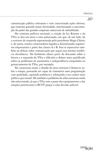 comunicação
VENEZUELA
267
comunicação pública relevantes e tem concretizado ações efetivas,
que estariam gerando maior diversidade, minimizando a concentra-
ção do poder das grandes empresas comerciais de radiodifusão.
No contexto político nacional, a criação da Lei Resorte e da
TVes se deu em meio a uma polarização, em que, de um lado, há
a vertente de esquerda representada pelo presidente Hugo Chávez
e, de outro, setores conservadores ligados a determinados segmen-
tos empresariais e parte das classes A e B. Isso se repercutiu tam-
bém no debate sobre comunicação que segue essa mesma tendên-
cia dicotômica. Tal fenômeno ofusca parte da discussão sobre o
futuro e a expansão da TVes e dificulta o debate mais qualificado
sobre os problemas de autonomia e independência estipuladas no
gerenciamento da TVes, por exemplo.
Na conjuntura atual, o desafio da nova emissora é firmar-se so-
bre o tempo, provando ser capaz de transmitir uma programação
com qualidade, captando audiência e reforçando o seu caráter mais
público que estatal. Há também o problema da infra-estrutura ainda
não solucionado, já que a TVes tem a posse dos equipamentos e das
estações pertencentes à RCTV graças a uma decisão judicial.
SPCM_Cap12a15.indd 267SPCM_Cap12a15.indd 267 4/27/09 5:27:19 PM4/27/09 5:27:19 PM
 