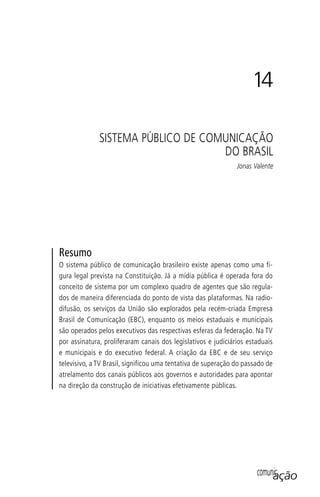 comunicaçãocomunicação
14
SISTEMA PÚBLICO DE COMUNICAÇÃO
DO BRASIL
Jonas Valente
Resumo
O sistema público de comunicação brasileiro existe apenas como uma fi-
gura legal prevista na Constituição. Já a mídia pública é operada fora do
conceito de sistema por um complexo quadro de agentes que são regula-
dos de maneira diferenciada do ponto de vista das plataformas. Na radio-
difusão, os serviços da União são explorados pela recém-criada Empresa
Brasil de Comunicação (EBC), enquanto os meios estaduais e municipais
são operados pelos executivos das respectivas esferas da federação. Na TV
por assinatura, proliferaram canais dos legislativos e judiciários estaduais
e municipais e do executivo federal. A criação da EBC e de seu serviço
televisivo, a TV Brasil, significou uma tentativa de superação do passado de
atrelamento dos canais públicos aos governos e autoridades para apontar
na direção da construção de iniciativas efetivamente públicas.
SPCM_Cap12a15.indd 269SPCM_Cap12a15.indd 269 4/27/09 5:27:20 PM4/27/09 5:27:20 PM
 