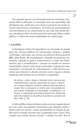 comunicação
CONCEPÇÕES E ABORDAGENS CONCEITUAIS
27
Um segundo aspecto a ser destacado antes de iniciarmos a dis-
cussão sobre as definições é a interseção entre seus postulados. Há
abordagens que combinam características presentes em outras ou
trazem características semelhantes. O critério de apresentação das
correntes baseou-se na compreensão de que cada uma dessas des-
taca um aspecto-chave em detrimento de outros que define a mídia
pública e a difere das outras modalidades de comunicação.
1. A ELITISTA
A abordagem elitista foi hegemônica na construção de grande
parte dos sistemas públicos de comunicação europeus e ganhou
visibilidade, sobretudo, nos escritos do primeiro diretor-geral da
BBC, John Reith. Tal entendimento é baseado em premissas ilu-
ministas, segundo as quais o conhecimento e a razão são funda-
mentais para o entendimento e inserção no mundo de maneira
emancipadora. Assim como outras instituições e espaços de arma-
zenamento e socialização de conhecimentos, o rádio deveria con-
tribuir para diminuir o abismo existente entre a riqueza cultural
produzida pelo homem em sua história e a população.
Na prática, o rádio e depois a televisão vinham somar-se aos
empreendimentos culturais responsáveis por gerar e dissemi-
nar a riqueza lingüística, espiritual, estética e ética dos povos e
nações. Eles se colocavam no mesmo setor da sociedade em
que estavam localizadas as universidades, as bibliotecas e os
museus, e a população os reconhecia dessa forma, distante da
esfera dos negócios ou da política de partidos ou grupos (Leal
Filho, 1997, p. 18).
A rádio pública (meio eletrônico então existente naquela época)
era vista como um poderoso instrumento para difundir conheci-
mentos pelo seu alcance e pelas possibilidades de atração do pú-
blico pela aceitação crescente que ia ganhando entre o povo. Para
cumprir essa missão, deveria veicular “o melhor de tudo” (best of
SPCM_Cap01a04.indd 27SPCM_Cap01a04.indd 27 4/27/09 5:23:22 PM4/27/09 5:23:22 PM
 