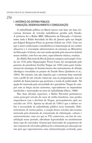 270
SISTEMAS PÚBLICOS DE COMUNICAÇÃO NO MUNDO
I. HISTÓRICO DO SISTEMA PÚBLICO:
FUNDAÇÃO, DESENVOLVIMENTO E CONSOLIDAÇÃO
A radiodifusão pública no Brasil nasceu com base em duas ini-
ciativas distintas de veículos radiofônicos geridos pelo Estado.
A primeira foi a Rádio MEC (Ministério da Educação e Cultura),
nome dado à Rádio Sociedade do Rio de Janeiro após sua doação
por Edgard Roquette-Pinto ao governo federal em 1936. Uma vez
que o autor condicionou a transferência à manutenção de seu caráter
educativo e à vinculação administrativa da emissora ao Ministério
da Educação e Cultura, ela vem sendo operada pelo executivo federal
nesses moldes, com foco nas artes, especialmente música, eruditas.
Já a Rádio Nacional do Rio de Janeiro cumpriu outro papel. Cria-
da em 1936 pelas Organizações Victor Costa, foi incorporada pelo
governo do presidente Getúlio Vargas em 1940 como parte funda-
mental da estratégia de fortalecimento dos instrumentos de difusão
ideológica vinculados ao projeto do Estado Novo (Jambeiro et al.,
2004). No entanto, isso não impediu que a emissora fosse mantida
com o perfil de um veículo comercial, seja na programação, seja no
modelo de financiamento que permitiu a venda de publicidade. Tal
opção foi motivada pela necessidade de o presidente Vargas de com-
por com as forças sociais existentes, especialmente os empresários
envolvidos e interessados no setor de radiodifusão (Ortiz, 1988).
Nas duas décadas seguintes, a Rádio Nacional permaneceu
como principal veículo do setor de mídia brasileiro, mas perdeu
importância com o declínio de Vargas, principalmente após seu
suicídio em 1954. Apenas na década de 1960 é que o debate so-
bre a necessidade da radiodifusão pública seria retomado. Dife-
rentemente de outros países, a criação desses veículos não ocorreu
motivada pela demanda de transmissão de informação, cultura e
entretenimento, uma vez que as TVs comerciais, em fase de con-
solidação nesse período, obtinham legitimidade no atendimento
desse tipo de conteúdos. O principal motivador do surgimento de
um conjunto de televisões públicas foi a demanda por educação em
um país que experimentava uma industrialização acelerada, para
SPCM_Cap12a15.indd 270SPCM_Cap12a15.indd 270 4/27/09 5:27:20 PM4/27/09 5:27:20 PM
 