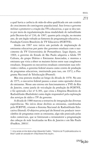 comunicação
BRASIL
271
a qual havia a carência de mão-de-obra qualificada em um cenário
de crescimento do contingente populacional. Isso levou o governo
militar a promover a criação das TVs educativas, o que se deu tan-
to por meio da regulamentação dessa modalidade de radiodifusão
pelo Decreto-Lei nº. 236, de 1967, quanto pela criação, no mesmo
ano, de um órgão voltado ao fomento de programação educativa, a
Fundação Centro Brasileiro de TV Educativa (FCBTVE).
Ainda em 1967 teve início um período de implantação de
emissoras educativas por parte dos governos estaduais com o nas-
cimento da TV Universitária de Pernambuco. Logo depois, em
1969, o governo do Estado de São Paulo adquiriu a falida TV
Cultura, do grupo Diários e Emissoras Associados, e montou a
emissora que viria a obter os maiores êxitos entre suas congêneres
estaduais. Enquanto os executivos estaduais construíam suas tele-
visões e rádios, o governo federal atuava como centro de produção
de programas educativos, instituindo para isso, em 1972, o Pro-
grama Nacional de Teleducação (Prontel).
Mas essa postura mudou ao longo da década de 1970. No ano
de 1975, o executivo federal passou a atuar como operador direto
de emissoras. Nesse ano entrou em funcionamento a TVE do Rio
de Janeiro, como janela de veiculação da produção do FCBTVE,
e foi aprovada a Lei nº. 6.301, que criou a Empresa Brasileira de
Radiodifusão (Radiobrás) como órgão responsável pela exploração
dos serviços de rádio e TV do governo.
A década de 1980 marcou a tentativa de integração das diversas
experiências. No início desse decênio as emissoras, coordenadas
pelo FCBTVE, criaram o Sistema Nacional de Radiodifusão Edu-
cativa (Sinred). O objetivo principal do Sinred era produzir inter-
câmbio de programas entre as emissoras, algo não praticado pelas
redes comerciais, que se limitavam a retransmitir a programação
das cabeças de rede localizadas no Rio de Janeiro e em São Paulo
(Fradkin, 2003)1
.
1. Uma versão on-line deste artigo (Alexandre Fradkin. “Histórico da TV pública/educativa no
Brasil”) pode ser acessada em <http://www.fndc.org.br>.
SPCM_Cap12a15.indd 271SPCM_Cap12a15.indd 271 4/27/09 5:27:20 PM4/27/09 5:27:20 PM
 