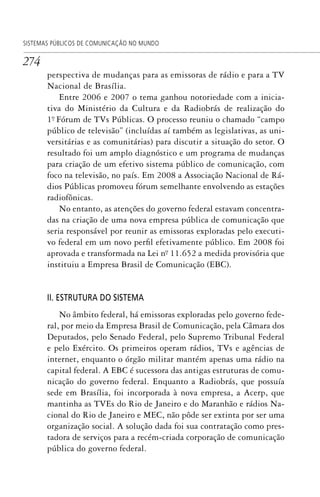 274
SISTEMAS PÚBLICOS DE COMUNICAÇÃO NO MUNDO
perspectiva de mudanças para as emissoras de rádio e para a TV
Nacional de Brasília.
Entre 2006 e 2007 o tema ganhou notoriedade com a inicia-
tiva do Ministério da Cultura e da Radiobrás de realização do
1º. Fórum de TVs Públicas. O processo reuniu o chamado “campo
público de televisão” (incluídas aí também as legislativas, as uni-
versitárias e as comunitárias) para discutir a situação do setor. O
resultado foi um amplo diagnóstico e um programa de mudanças
para criação de um efetivo sistema público de comunicação, com
foco na televisão, no país. Em 2008 a Associação Nacional de Rá-
dios Públicas promoveu fórum semelhante envolvendo as estações
radiofônicas.
No entanto, as atenções do governo federal estavam concentra-
das na criação de uma nova empresa pública de comunicação que
seria responsável por reunir as emissoras exploradas pelo executi-
vo federal em um novo perfil efetivamente público. Em 2008 foi
aprovada e transformada na Lei nº. 11.652 a medida provisória que
instituiu a Empresa Brasil de Comunicação (EBC).
II. ESTRUTURA DO SISTEMA
No âmbito federal, há emissoras exploradas pelo governo fede-
ral, por meio da Empresa Brasil de Comunicação, pela Câmara dos
Deputados, pelo Senado Federal, pelo Supremo Tribunal Federal
e pelo Exército. Os primeiros operam rádios, TVs e agências de
internet, enquanto o órgão militar mantém apenas uma rádio na
capital federal. A EBC é sucessora das antigas estruturas de comu-
nicação do governo federal. Enquanto a Radiobrás, que possuía
sede em Brasília, foi incorporada à nova empresa, a Acerp, que
mantinha as TVEs do Rio de Janeiro e do Maranhão e rádios Na-
cional do Rio de Janeiro e MEC, não pôde ser extinta por ser uma
organização social. A solução dada foi sua contratação como pres-
tadora de serviços para a recém-criada corporação de comunicação
pública do governo federal.
SPCM_Cap12a15.indd 274SPCM_Cap12a15.indd 274 4/27/09 5:27:21 PM4/27/09 5:27:21 PM
 