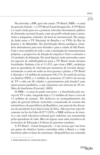 comunicação
BRASIL
275
Na televisão, a EBC gere três canais: TV Brasil, NBR – o canal
do governo federal – e a TV Brasil Canal Integración. A TV Brasil
é o canal criado para ser a primeira televisão efetivamente pública
de dimensão nacional do país, com um perfil voltado para o jorna-
lismo e programas culturais, do local ao internacional. Ela surgiu
da fusão entre a TV Nacional de Brasília e as TVEs do Rio de
Janeiro e do Maranhão. Na distribuição aberta analógica, trans-
mite diretamente para esses Estados e para a cidade de São Paulo.
Com o novo modelo de rede e com a instalação de retransmissoras
próprias, a perspectiva da direção da empresa é levar a emissora a
24 unidades da federação. No sinal digital, estão reservados canais
no espectro de radiofreqüências para a TV Brasil nessas mesmas
localidades. Embora a Lei nº. 11.652, que criou a EBC, estabeleça
para as operadoras de televisão por assinatura de veicular obriga-
toriamente o canal em todos os seus pacotes e planos, a TV Brasil
é ofertada a 1,9 milhão de assinantes (96,27% do total) do serviço
via Satélite DTH, a 2 milhões de assinantes (57,66%) do serviço
de TV a cabo em 96 cidades, e gratuitamente pela banda C para
quem possui parabólica, o que representa um universo de 50 mi-
lhões de brasileiros (Cruvinel, 2009).
O NBR – o canal do poder executivo – é distribuído pelo ser-
viço de TV a cabo, chegando hoje a 5,5 milhões de lares e cerca de
12 milhões de pessoas2
. Ele dedica-se ao acompanhamento das
ações do governo federal, incluindo a transmissão de eventos dos
ministérios e da presidência da República, em especial dos discur-
sos do presidente Luiz Inácio Lula da Silva. Não previsto especifi-
camente na Lei do Cabo (8.977/1995), a NBR utiliza-se da reser-
va a um canal educativo-cultural para viabilizar sua transmissão
pelas operadoras de cabo. Mas em alguns casos sofre resistência de
secretarias de Educação e Cultura de governos estaduais.
A TV Brasil – Canal Integración – é um serviço que visa levar
aos países da América Latina conteúdos sobre o Brasil e a visão
brasileira sobre os fatos do continente. Disponibiliza seu conteúdo
2. Dados disponíveis em <www.seta.org.br>.
SPCM_Cap12a15.indd 275SPCM_Cap12a15.indd 275 4/27/09 5:27:21 PM4/27/09 5:27:21 PM
 