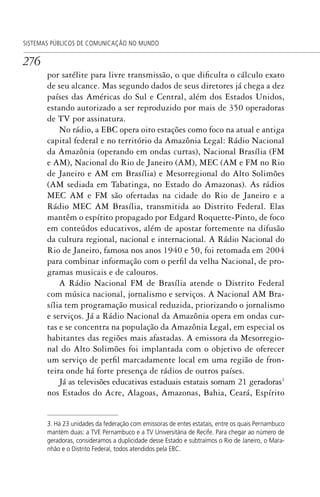 276
SISTEMAS PÚBLICOS DE COMUNICAÇÃO NO MUNDO
por satélite para livre transmissão, o que dificulta o cálculo exato
de seu alcance. Mas segundo dados de seus diretores já chega a dez
países das Américas do Sul e Central, além dos Estados Unidos,
estando autorizado a ser reproduzido por mais de 350 operadoras
de TV por assinatura.
No rádio, a EBC opera oito estações como foco na atual e antiga
capital federal e no território da Amazônia Legal: Rádio Nacional
da Amazônia (operando em ondas curtas), Nacional Brasília (FM
e AM), Nacional do Rio de Janeiro (AM), MEC (AM e FM no Rio
de Janeiro e AM em Brasília) e Mesorregional do Alto Solimões
(AM sediada em Tabatinga, no Estado do Amazonas). As rádios
MEC AM e FM são ofertadas na cidade do Rio de Janeiro e a
Rádio MEC AM Brasília, transmitida ao Distrito Federal. Elas
mantêm o espírito propagado por Edgard Roquette-Pinto, de foco
em conteúdos educativos, além de apostar fortemente na difusão
da cultura regional, nacional e internacional. A Rádio Nacional do
Rio de Janeiro, famosa nos anos 1940 e 50, foi retomada em 2004
para combinar informação com o perfil da velha Nacional, de pro-
gramas musicais e de calouros.
A Rádio Nacional FM de Brasília atende o Distrito Federal
com música nacional, jornalismo e serviços. A Nacional AM Bra-
sília tem programação musical reduzida, priorizando o jornalismo
e serviços. Já a Rádio Nacional da Amazônia opera em ondas cur-
tas e se concentra na população da Amazônia Legal, em especial os
habitantes das regiões mais afastadas. A emissora da Mesorregio-
nal do Alto Solimões foi implantada com o objetivo de oferecer
um serviço de perfil marcadamente local em uma região de fron-
teira onde há forte presença de rádios de outros países.
Já as televisões educativas estaduais estatais somam 21 geradoras3
nos Estados do Acre, Alagoas, Amazonas, Bahia, Ceará, Espírito
3. Há 23 unidades da federação com emissoras de entes estatais, entre os quais Pernambuco
mantém duas: a TVE Pernambuco e a TV Universitária de Recife. Para chegar ao número de
geradoras, consideramos a duplicidade desse Estado e subtraímos o Rio de Janeiro, o Mara-
nhão e o Distrito Federal, todos atendidos pela EBC.
SPCM_Cap12a15.indd 276SPCM_Cap12a15.indd 276 4/27/09 5:27:21 PM4/27/09 5:27:21 PM
 