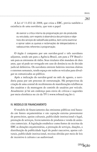 comunicação
BRASIL
281
A Lei nº. 11.652 de 2008, que criou a EBC, previu também a
existência de uma ouvidoria, que tem o papel
de exercer a crítica interna da programação por ela produzida
ou veiculada, com respeito à observância dos princípios e obje-
tivos dos serviços de radiodifusão pública, bem como examinar
e opinar sobre as queixas e reclamações de telespectadores e
radioouvintes referentes à programação.
O órgão é composto por um ouvidor-geral e três ouvidores
adjuntos, sendo um para a Agência Brasil, um para a TV Brasil e
um para as emissoras de rádio. Seus titulares têm mandato de dois
anos, que só pode ser revogado em caso de denúncia ou de decisão
judicial definitiva. Os ouvidores emitem boletins internos diários
e externos semanais, tendo espaço em todos os veículos para divul-
gar os comunicados ao público.
Após a indicação do ouvidor-geral no mês de agosto, a ouvi-
doria passa por um processo de estruturação. Há perspectivas da
criação de uma central de recebimento de manifestações telefônicas
dos usuários e da montagem de comitês de usuários por veículo.
Atualmente já há um endereço para envio de críticas e sugestões
por meio eletrônico no site da TV (<www.tvbrasil.org.br>).
IV. MODELO DE FINANCIAMENTO
O modelo de financiamento das emissoras públicas está basea-
do em fontes orçamentárias e em captação externa proveniente
de patrocínios, apoios culturais, publicidade institucional e legal,
prestação de serviços, licenciamento de produtos e venda de anún-
cios comerciais. A legislação estabelece como fontes de receitas da
EBC as dotações orçamentárias, a prestação de serviços, doações, a
distribuição da publicidade legal do poder executivo, apoios cul-
turais, publicidade institucional, receitas obtidas por meio de leis
de incentivo à cultura e ao audiovisual.
SPCM_Cap12a15.indd 281SPCM_Cap12a15.indd 281 4/27/09 5:27:22 PM4/27/09 5:27:22 PM
 
