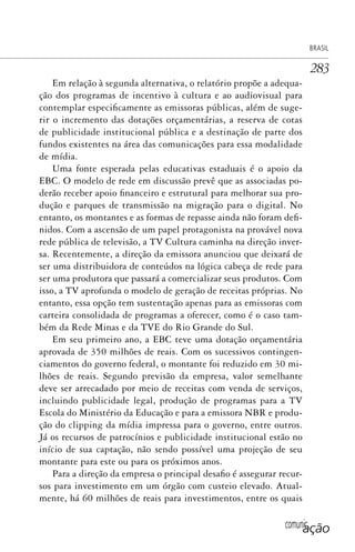 comunicação
BRASIL
283
Em relação à segunda alternativa, o relatório propõe a adequa-
ção dos programas de incentivo à cultura e ao audiovisual para
contemplar especificamente as emissoras públicas, além de suge-
rir o incremento das dotações orçamentárias, a reserva de cotas
de publicidade institucional pública e a destinação de parte dos
fundos existentes na área das comunicações para essa modalidade
de mídia.
Uma fonte esperada pelas educativas estaduais é o apoio da
EBC. O modelo de rede em discussão prevê que as associadas po-
derão receber apoio financeiro e estrutural para melhorar sua pro-
dução e parques de transmissão na migração para o digital. No
entanto, os montantes e as formas de repasse ainda não foram defi-
nidos. Com a ascensão de um papel protagonista na provável nova
rede pública de televisão, a TV Cultura caminha na direção inver-
sa. Recentemente, a direção da emissora anunciou que deixará de
ser uma distribuidora de conteúdos na lógica cabeça de rede para
ser uma produtora que passará a comercializar seus produtos. Com
isso, a TV aprofunda o modelo de geração de receitas próprias. No
entanto, essa opção tem sustentação apenas para as emissoras com
carteira consolidada de programas a oferecer, como é o caso tam-
bém da Rede Minas e da TVE do Rio Grande do Sul.
Em seu primeiro ano, a EBC teve uma dotação orçamentária
aprovada de 350 milhões de reais. Com os sucessivos contingen-
ciamentos do governo federal, o montante foi reduzido em 30 mi-
lhões de reais. Segundo previsão da empresa, valor semelhante
deve ser arrecadado por meio de receitas com venda de serviços,
incluindo publicidade legal, produção de programas para a TV
Escola do Ministério da Educação e para a emissora NBR e produ-
ção do clipping da mídia impressa para o governo, entre outros.
Já os recursos de patrocínios e publicidade institucional estão no
início de sua captação, não sendo possível uma projeção de seu
montante para este ou para os próximos anos.
Para a direção da empresa o principal desafio é assegurar recur-
sos para investimento em um órgão com custeio elevado. Atual-
mente, há 60 milhões de reais para investimentos, entre os quais
SPCM_Cap12a15.indd 283SPCM_Cap12a15.indd 283 4/27/09 5:27:23 PM4/27/09 5:27:23 PM
 