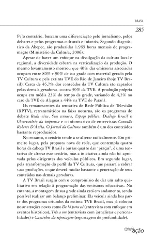 comunicação
BRASIL
285
Pelo contrário, buscam uma diferenciação pelo jornalismo, pelos
debates e pelos programas culturais e infantis. Segundo diagnós-
tico da Abepec, são produzidas 1.965 horas mensais de progra-
mação (Ministério da Cultura, 2006).
Apesar de haver um enfoque na divulgação da cultura local e
regional, a diversidade esbarra na verticalização da produção. O
mesmo levantamento mostrou que 40% das emissoras associadas
ocupam entre 80% e 90% de sua grade com material gerado pela
TV Cultura e pela extinta TVE do Rio de Janeiro (hoje TV Bra-
sil). Cerca de 46,7% dos conteúdos da TV Cultura são captados
pelas demais geradoras, contra 30% da TVE. A produção própria
ocupa em média 23% do tempo da grade, variando de 4,3% no
caso da TVE de Alagoas a 44% na TVE do Paraná.
Os remanescentes da tentativa de Rede Pública de Televisão
(RPTV), retransmitidos na faixa noturna, são os programas de
debate Roda viva, Sem censura, Espaço público, Diálogo Brasil e
Observatório da imprensa e o informativo de entrevistas Conexão
Roberto D’Ávila. O Jornal da Cultura também é um dos conteúdos
bastante reproduzidos.
No entanto, o cenário tende a se alterar radicalmente. Em pri-
meiro lugar, pela proposta nova de rede, que contempla quatro
horas da cabeça TV Brasil e outras quatro das “praças”, é uma ten-
tativa de alterar esse cenário, mas a iniciativa ainda não foi apro-
vada pelos dirigentes dos veículos públicos. Em segundo lugar,
pela transformação do perfil da TV Cultura, que passará a cobrar
suas produções, o que deverá mudar bastante a penetração de seus
conteúdos nas demais geradoras.
A TV Brasil surgiu com o compromisso de dar um salto qua-
litativo em relação à programação das emissoras educativas. No
entanto, a montagem de sua grade ainda está em andamento, sendo
possível realizar um balanço preliminar. Ela veicula ainda boa par-
te dos programas oriundos da extinta TVE Brasil, mas já colocou
no ar atrações novas como De lá para cá (entrevista com enfoque em
eventos históricos), Três a um (entrevista com jornalistas e persona-
lidades) e Caminhos da reportagem (reportagem de profundidade).
SPCM_Cap12a15.indd 285SPCM_Cap12a15.indd 285 4/27/09 5:27:23 PM4/27/09 5:27:23 PM
 