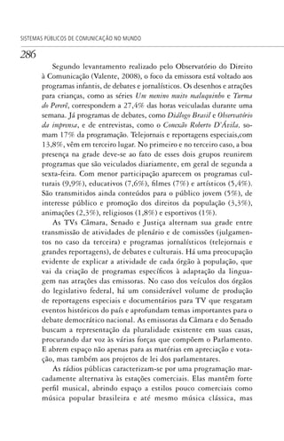 286
SISTEMAS PÚBLICOS DE COMUNICAÇÃO NO MUNDO
Segundo levantamento realizado pelo Observatório do Direito
à Comunicação (Valente, 2008), o foco da emissora está voltado aos
programas infantis, de debates e jornalísticos. Os desenhos e atrações
para crianças, como as séries Um menino muito maluquinho e Turma
do Pererê, correspondem a 27,4% das horas veiculadas durante uma
semana. Já programas de debates, como Diálogo Brasil e Observatório
da imprensa, e de entrevistas, como o Conexão Roberto D’Ávila, so-
mam 17% da programação. Telejornais e reportagens especiais,com
13,8%, vêm em terceiro lugar. No primeiro e no terceiro caso, a boa
presença na grade deve-se ao fato de esses dois grupos reunirem
programas que são veiculados diariamente, em geral de segunda a
sexta-feira. Com menor participação aparecem os programas cul-
turais (9,9%), educativos (7,6%), filmes (7%) e artísticos (5,4%).
São transmitidos ainda conteúdos para o público jovem (5%), de
interesse público e promoção dos direitos da população (3,3%),
animações (2,3%), religiosos (1,8%) e esportivos (1%).
As TVs Câmara, Senado e Justiça alternam sua grade entre
transmissão de atividades de plenário e de comissões (julgamen-
tos no caso da terceira) e programas jornalísticos (telejornais e
grandes reportagens), de debates e culturais. Há uma preocupação
evidente de explicar a atividade de cada órgão à população, que
vai da criação de programas específicos à adaptação da lingua-
gem nas atrações das emissoras. No caso dos veículos dos órgãos
do legislativo federal, há um considerável volume de produção
de reportagens especiais e documentários para TV que resgatam
eventos históricos do país e aprofundam temas importantes para o
debate democrático nacional. As emissoras da Câmara e do Senado
buscam a representação da pluralidade existente em suas casas,
procurando dar voz às várias forças que compõem o Parlamento.
E abrem espaço não apenas para as matérias em apreciação e vota-
ção, mas também aos projetos de lei dos parlamentares.
As rádios públicas caracterizam-se por uma programação mar-
cadamente alternativa às estações comerciais. Elas mantêm forte
perfil musical, abrindo espaço a estilos pouco comerciais como
música popular brasileira e até mesmo música clássica, mas
SPCM_Cap12a15.indd 286SPCM_Cap12a15.indd 286 4/27/09 5:27:24 PM4/27/09 5:27:24 PM
 