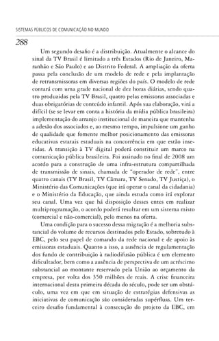 288
SISTEMAS PÚBLICOS DE COMUNICAÇÃO NO MUNDO
Um segundo desafio é a distribuição. Atualmente o alcance do
sinal da TV Brasil é limitado a três Estados (Rio de Janeiro, Ma-
ranhão e São Paulo) e ao Distrito Federal. A ampliação da oferta
passa pela conclusão de um modelo de rede e pela implantação
de retransmissoras em diversas regiões do país. O modelo de rede
contará com uma grade nacional de dez horas diárias, sendo qua-
tro produzidas pela TV Brasil, quatro pelas emissoras associadas e
duas obrigatórias de conteúdo infantil. Após sua elaboração, virá a
difícil (se se levar em conta a história da mídia pública brasileira)
implementação do arranjo institucional de maneira que mantenha
a adesão dos associados e, ao mesmo tempo, impulsione um ganho
de qualidade que fomente melhor posicionamento das emissoras
educativas estatais estaduais na concorrência em que estão inse-
ridas. A transição à TV digital poderá constituir um marco na
comunicação pública brasileira. Foi assinado no final de 2008 um
acordo para a construção de uma infra-estrutura compartilhada
de transmissão de sinais, chamada de “operador de rede”, entre
quatro canais (TV Brasil, TV Câmara, TV Senado, TV Justiça), o
Ministério das Comunicações (que irá operar o canal da cidadania)
e o Ministério da Educação, que ainda estuda como irá explorar
seu canal. Uma vez que há disposição desses entes em realizar
multiprogramação, o acordo poderá resultar em um sistema misto
(comercial e não-comercial), pelo menos na oferta.
Uma condição para o sucesso dessa migração é a melhoria subs-
tancial do volume de recursos destinados pelo Estado, sobretudo à
EBC, pelo seu papel de comando da rede nacional e de apoio às
emissoras estaduais. Quanto a isso, a ausência de regulamentação
dos fundo de contribuição à radiodifusão pública é um elemento
dificultador, bem como a ausência de perspectiva de um acréscimo
substancial ao montante reservado pela União ao orçamento da
empresa, por volta dos 350 milhões de reais. A crise financeira
internacional desta primeira década do século, pode ser um obstá-
culo, uma vez em que em situação de estratégias defensivas as
iniciativas de comunicação são consideradas supérfluas. Um ter-
ceiro desafio fundamental à consecução do projeto da EBC, em
SPCM_Cap12a15.indd 288SPCM_Cap12a15.indd 288 4/27/09 5:27:24 PM4/27/09 5:27:24 PM
 
