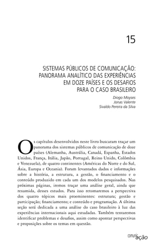 comunicação
Os capítulos desenvolvidos neste livro buscaram traçar um
panorama dos sistemas públicos de comunicação de doze
países (Alemanha, Austrália, Canadá, Espanha, Estados
Unidos, França, Itália, Japão, Portugal, Reino Unido, Colômbia
e Venezuela), de quatro continentes (Américas do Norte e do Sul,
Ásia, Europa e Oceania). Foram levantados dados e informações
sobre a história, a estrutura, a gestão, o financiamento e o
conteúdo produzido em cada um dos modelos pesquisados. Nas
próximas páginas, iremos traçar uma análise geral, ainda que
resumida, desses estudos. Para isso retomaremos a perspectiva
dos quatro tópicos mais proeminentes: estrutura; gestão e
participação; financiamento; e conteúdo e programação. A última
seção será dedicada a uma análise do caso brasileiro à luz das
experiências internacionais aqui estudadas. Também tentaremos
identificar problemas e desafios, assim como apontar perspectivas
e proposições sobre os temas em questão.
15
SISTEMAS PÚBLICOS DE COMUNICAÇÃO:
PANORAMA ANALÍTICO DAS EXPERIÊNCIAS
EM DOZE PAÍSES E OS DESAFIOS
PARA O CASO BRASILEIRO
Diogo Moyses
Jonas Valente
Sivaldo Pereira da Silva
SPCM_Cap12a15.indd 291SPCM_Cap12a15.indd 291 4/27/09 5:27:25 PM4/27/09 5:27:25 PM
 