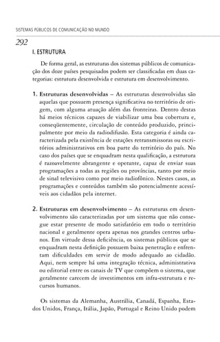 292
SISTEMAS PÚBLICOS DE COMUNICAÇÃO NO MUNDO
I. ESTRUTURA
De forma geral, as estruturas dos sistemas públicos de comunica-
ção dos doze países pesquisados podem ser classificadas em duas ca-
tegorias: estrutura desenvolvida e estrutura em desenvolvimento.
1. Estruturas desenvolvidas – As estruturas desenvolvidas são
aquelas que possuem presença significativa no território de ori-
gem, com alguma atuação além das fronteiras. Dentro destas
há meios técnicos capazes de viabilizar uma boa cobertura e,
conseqüentemente, circulação de conteúdo produzido, princi-
palmente por meio da radiodifusão. Esta categoria é ainda ca-
racterizada pela existência de estações retransmissoras ou escri-
tórios administrativos em boa parte do território do país. No
caso dos países que se enquadram nesta qualificação, a estrutura
é razoavelmente abrangente e operante, capaz de enviar suas
programações a todas as regiões ou províncias, tanto por meio
de sinal televisivo como por meio radiofônico. Nestes casos, as
programações e conteúdos também são potencialmente acessí-
veis aos cidadãos pela internet.
2. Estruturas em desenvolvimento – As estruturas em desen-
volvimento são caracterizadas por um sistema que não conse-
gue estar presente de modo satisfatório em todo o território
nacional e geralmente opera apenas nos grandes centros urba-
nos. Em virtude dessa deficiência, os sistemas públicos que se
enquadram nesta definição possuem baixa penetração e enfren-
tam dificuldades em servir de modo adequado ao cidadão.
Aqui, nem sempre há uma integração técnica, administrativa
ou editorial entre os canais de TV que compõem o sistema, que
geralmente carecem de investimentos em infra-estrutura e re-
cursos humanos.
Os sistemas da Alemanha, Austrália, Canadá, Espanha, Esta-
dos Unidos, França, Itália, Japão, Portugal e Reino Unido podem
SPCM_Cap12a15.indd 292SPCM_Cap12a15.indd 292 4/27/09 5:27:25 PM4/27/09 5:27:25 PM
 