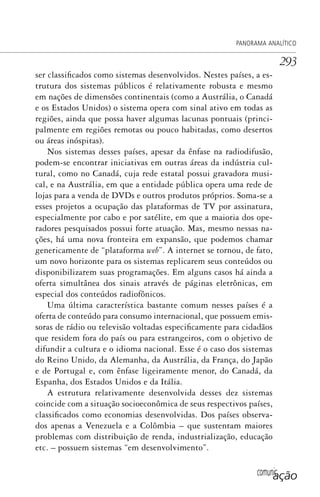 comunicação
PANORAMA ANALÍTICO
293
ser classificados como sistemas desenvolvidos. Nestes países, a es-
trutura dos sistemas públicos é relativamente robusta e mesmo
em nações de dimensões continentais (como a Austrália, o Canadá
e os Estados Unidos) o sistema opera com sinal ativo em todas as
regiões, ainda que possa haver algumas lacunas pontuais (princi-
palmente em regiões remotas ou pouco habitadas, como desertos
ou áreas inóspitas).
Nos sistemas desses países, apesar da ênfase na radiodifusão,
podem-se encontrar iniciativas em outras áreas da indústria cul-
tural, como no Canadá, cuja rede estatal possui gravadora musi-
cal, e na Austrália, em que a entidade pública opera uma rede de
lojas para a venda de DVDs e outros produtos próprios. Soma-se a
esses projetos a ocupação das plataformas de TV por assinatura,
especialmente por cabo e por satélite, em que a maioria dos ope-
radores pesquisados possui forte atuação. Mas, mesmo nessas na-
ções, há uma nova fronteira em expansão, que podemos chamar
genericamente de “plataforma web”. A internet se tornou, de fato,
um novo horizonte para os sistemas replicarem seus conteúdos ou
disponibilizarem suas programações. Em alguns casos há ainda a
oferta simultânea dos sinais através de páginas eletrônicas, em
especial dos conteúdos radiofônicos.
Uma última característica bastante comum nesses países é a
oferta de conteúdo para consumo internacional, que possuem emis-
soras de rádio ou televisão voltadas especificamente para cidadãos
que residem fora do país ou para estrangeiros, com o objetivo de
difundir a cultura e o idioma nacional. Esse é o caso dos sistemas
do Reino Unido, da Alemanha, da Austrália, da França, do Japão
e de Portugal e, com ênfase ligeiramente menor, do Canadá, da
Espanha, dos Estados Unidos e da Itália.
A estrutura relativamente desenvolvida desses dez sistemas
coincide com a situação socioeconômica de seus respectivos países,
classificados como economias desenvolvidas. Dos países observa-
dos apenas a Venezuela e a Colômbia – que sustentam maiores
problemas com distribuição de renda, industrialização, educação
etc. – possuem sistemas “em desenvolvimento”.
SPCM_Cap12a15.indd 293SPCM_Cap12a15.indd 293 4/27/09 5:27:25 PM4/27/09 5:27:25 PM
 