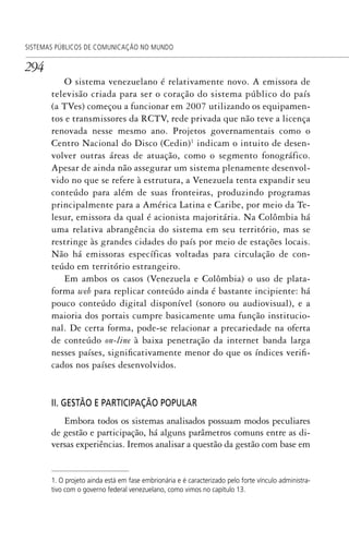 294
SISTEMAS PÚBLICOS DE COMUNICAÇÃO NO MUNDO
O sistema venezuelano é relativamente novo. A emissora de
televisão criada para ser o coração do sistema público do país
(a TVes) começou a funcionar em 2007 utilizando os equipamen-
tos e transmissores da RCTV, rede privada que não teve a licença
renovada nesse mesmo ano. Projetos governamentais como o
Centro Nacional do Disco (Cedin)1
indicam o intuito de desen-
volver outras áreas de atuação, como o segmento fonográfico.
Apesar de ainda não assegurar um sistema plenamente desenvol-
vido no que se refere à estrutura, a Venezuela tenta expandir seu
conteúdo para além de suas fronteiras, produzindo programas
principalmente para a América Latina e Caribe, por meio da Te-
lesur, emissora da qual é acionista majoritária. Na Colômbia há
uma relativa abrangência do sistema em seu território, mas se
restringe às grandes cidades do país por meio de estações locais.
Não há emissoras específicas voltadas para circulação de con-
teúdo em território estrangeiro.
Em ambos os casos (Venezuela e Colômbia) o uso de plata-
forma web para replicar conteúdo ainda é bastante incipiente: há
pouco conteúdo digital disponível (sonoro ou audiovisual), e a
maioria dos portais cumpre basicamente uma função institucio-
nal. De certa forma, pode-se relacionar a precariedade na oferta
de conteúdo on-line à baixa penetração da internet banda larga
nesses países, significativamente menor do que os índices verifi-
cados nos países desenvolvidos.
II. GESTÃO E PARTICIPAÇÃO POPULAR
Embora todos os sistemas analisados possuam modos peculiares
de gestão e participação, há alguns parâmetros comuns entre as di-
versas experiências. Iremos analisar a questão da gestão com base em
1. O projeto ainda está em fase embrionária e é caracterizado pelo forte vínculo administra-
tivo com o governo federal venezuelano, como vimos no capítulo 13.
SPCM_Cap12a15.indd 294SPCM_Cap12a15.indd 294 4/27/09 5:27:25 PM4/27/09 5:27:25 PM
 