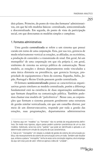 comunicação
PANORAMA ANALÍTICO
295
dois pilares. Primeiro, do ponto de vista dos formatos2
administrati-
vos, em que há três modelos básicos: centralizado, semicentralizado
e descentralizado. Em seguida, do ponto de vista da participação
social, em que detectamos os modelos simples e complexo.
1. Formatos administrativos
Uma gestão centralizada se refere a um sistema que possui
coesão em torno de uma corporação. Esta, por sua vez, gerencia de
modo relativamente vertical as estações, as afiliadas, os escritórios,
a produção de conteúdo e a transmissão de sinal. Em geral, há um
monopólio3
de uma corporação em que ela própria é, em geral,
sinônimo de sistema ou serviço público de comunicação. Nesse
modelo, as estações e demais departamentos estão vinculados a
uma única diretoria ou presidência, que gerencia licenças, pro-
priedade de equipamentos e bens do sistema. Espanha, Itália, Ja-
pão, Portugal e Reino Unido possuem gestão centralizada.
O formato semicentralizado possui as características organi-
zativas gerais similares ao modelo centralizado, porém a diferença
fundamental está na existência de duas organizações autônomas
que formam duopólios na comunicação pública. Também pode-
mos chamar esse modelo de “policêntrico”. Nesse caso, as corpora-
ções que formam o sistema possuem geralmente uma estrutura
de gestão similar verticalizada, em que um conselho diretor, por
meio de um diretor-executivo, responde por toda a gestão das
estações, suas programações, departamentos administrativos
2. Falamos aqui em “modelos” ou “formatos” não no sentido de enquadramentos deﬁni-
tivos. De modo mais rigoroso, alguns países podem sustentar características de um ou dois
modelos. Sobretudo, serve-nos como “padrão” que pode ser identiﬁcado e aplicado a um
determinado sistema em virtude do conjunto de suas características.
3. Fala-se em “monopólio” em relação à unidade de gestão do sistema de comunicação pú-
blica, não necessariamente do sistema de comunicação como um todo. Também vale ressaltar
que, embora a palavra “monopólio” tenha às vezes certa conotação negativa, ela é emprega-
da aqui sem esse juízo de valor: refere-se apenas à idéia de “unidade”.
SPCM_Cap12a15.indd 295SPCM_Cap12a15.indd 295 4/27/09 5:27:26 PM4/27/09 5:27:26 PM
 