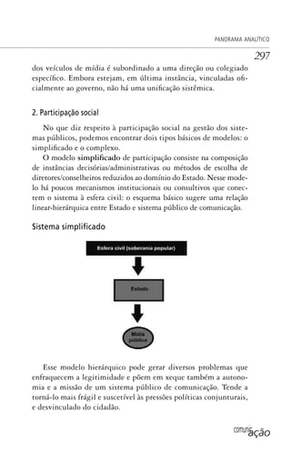 comunicação
PANORAMA ANALÍTICO
297
dos veículos de mídia é subordinado a uma direção ou colegiado
específico. Embora estejam, em última instância, vinculadas ofi-
cialmente ao governo, não há uma unificação sistêmica.
2. Participação social
No que diz respeito à participação social na gestão dos siste-
mas públicos, podemos encontrar dois tipos básicos de modelos: o
simplificado e o complexo.
O modelo simplificado de participação consiste na composição
de instâncias decisórias/administrativas ou métodos de escolha de
diretores/conselheiros reduzidos ao domínio do Estado. Nesse mode-
lo há poucos mecanismos institucionais ou consultivos que conec-
tem o sistema à esfera civil: o esquema básico sugere uma relação
linear-hierárquica entre Estado e sistema público de comunicação.
Sistema simpliﬁcado
Esse modelo hierárquico pode gerar diversos problemas que
enfraquecem a legitimidade e põem em xeque também a autono-
mia e a missão de um sistema público de comunicação. Tende a
torná-lo mais frágil e suscetível às pressões políticas conjunturais,
e desvinculado do cidadão.
SPCM_Cap12a15.indd 297SPCM_Cap12a15.indd 297 4/27/09 5:27:26 PM4/27/09 5:27:26 PM
 
