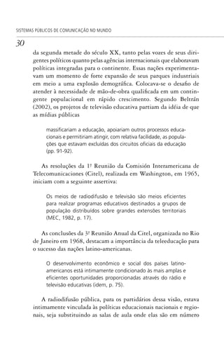 30
SISTEMAS PÚBLICOS DE COMUNICAÇÃO NO MUNDO
da segunda metade do século XX, tanto pelas vozes de seus diri-
gentes políticos quanto pelas agências internacionais que elaboravam
políticas integradas para o continente. Essas nações experimenta-
vam um momento de forte expansão de seus parques industriais
em meio a uma explosão demográfica. Colocava-se o desafio de
atender à necessidade de mão-de-obra qualificada em um contin-
gente populacional em rápido crescimento. Segundo Beltrán
(2002), os projetos de televisão educativa partiam da idéia de que
as mídias públicas
massiﬁcariam a educação, apoiariam outros processos educa-
cionais e permitiriam atingir, com relativa facilidade, as popula-
ções que estavam excluídas dos circuitos oﬁciais da educação
(pp. 91-92).
As resoluções da 1ª. Reunião da Comisión Interamericana de
Telecomunicaciones (Citel), realizada em Washington, em 1965,
iniciam com a seguinte assertiva:
Os meios de radiodifusão e televisão são meios eﬁcientes
para realizar programas educativos destinados a grupos de
população distribuídos sobre grandes extensões territoriais
(MEC, 1982, p. 17).
As conclusões da 3ª. Reunião Anual da Citel, organizada no Rio
de Janeiro em 1968, destacam a importância da teleeducação para
o sucesso das nações latino-americanas.
O desenvolvimento econômico e social dos países latino-
americanos está intimamente condicionado às mais amplas e
eﬁcientes oportunidades proporcionadas através do rádio e
televisão educativas (idem, p. 75).
A radiodifusão pública, para os partidários dessa visão, estava
intimamente vinculada às políticas educacionais nacionais e regio-
nais, seja substituindo as salas de aula onde elas são em número
SPCM_Cap01a04.indd 30SPCM_Cap01a04.indd 30 4/27/09 5:23:23 PM4/27/09 5:23:23 PM
 