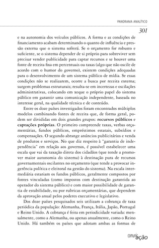 comunicação
PANORAMA ANALÍTICO
301
e na autonomia dos veículos públicos. A forma e as condições de
financiamento acabam determinando o quanto de influência e pres-
são externa que o sistema sofrerá. Se o orçamento for robusto e
suficiente, se o sistema depender de si próprio para sobreviver sem
precisar vender publicidade para captar recursos e se houver uma
fonte de receita fixa em percentuais ou taxas (algo que não oscile de
acordo com o humor do governo), existem condições adequadas
para o desenvolvimento de um sistema público de mídia. Se essas
condições não se realizarem, ocorre a busca por receita externa;
surgem problemas estruturais; resulta-se em incertezas e oscilações
administrativas, colocando em xeque o próprio papel do sistema
público em garantir uma comunicação independente, baseada no
interesse geral, na qualidade técnica e de conteúdo.
Entre os doze países investigados foram encontrados múltiplos
modelos combinando fontes de receita que, de forma geral, po-
dem ser divididas em dois grandes grupos: recursos públicos e
captações próprias. O primeiro compreende taxas, verbas orça-
mentárias, fundos públicos, empréstimos estatais, subsídios e
compensações. O segundo abrange anúncios publicitários e venda
de produtos e serviços. No que diz respeito à “garantia de inde-
pendência” em relação aos governos, é possível estabelecer uma
escala que vai da taxação direta dos cidadãos (que tende a promo-
ver maior autonomia do sistema) à destinação pura de recursos
governamentais oscilantes no orçamento (que tende a provocar in-
gerência política e eleitoral na gestão do sistema). Na escala inter-
mediária estariam os fundos públicos, geralmente compostos por
fontes vinculadas (como impostos com destinação garantida ao
operador do sistema público) e com maior possibilidade de garan-
tia de estabilidade, ou por rubricas orçamentárias, que dependem
da aprovação anual pelos poderes executivo e legislativo.
Dos doze países pesquisados seis utilizam a cobrança de taxa
periódica da população: Alemanha, França, Itália, Japão, Portugal
e Reino Unido. A cobrança é feita em periodicidade variada: men-
salmente, como a Alemanha, ou apenas anualmente, como o Reino
Unido. Há também os países que adotam ambas as formas de
SPCM_Cap12a15.indd 301SPCM_Cap12a15.indd 301 4/27/09 5:27:28 PM4/27/09 5:27:28 PM
 